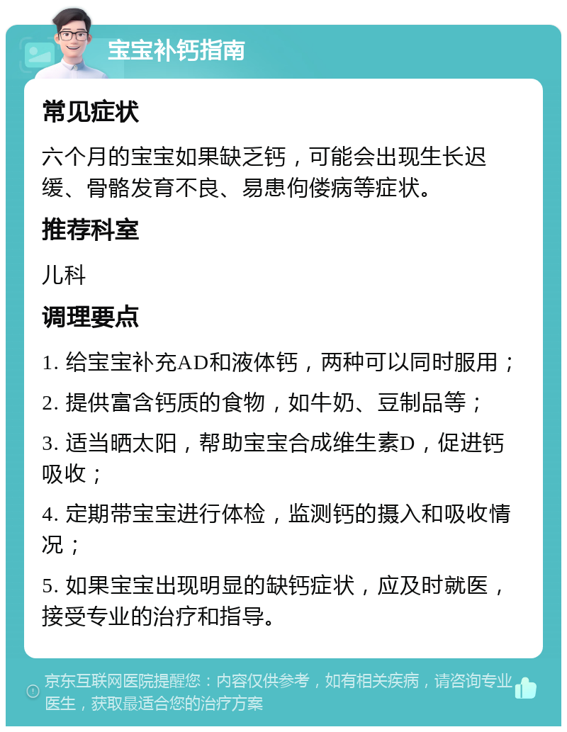 宝宝补钙指南 常见症状 六个月的宝宝如果缺乏钙，可能会出现生长迟缓、骨骼发育不良、易患佝偻病等症状。 推荐科室 儿科 调理要点 1. 给宝宝补充AD和液体钙，两种可以同时服用； 2. 提供富含钙质的食物，如牛奶、豆制品等； 3. 适当晒太阳，帮助宝宝合成维生素D，促进钙吸收； 4. 定期带宝宝进行体检，监测钙的摄入和吸收情况； 5. 如果宝宝出现明显的缺钙症状，应及时就医，接受专业的治疗和指导。