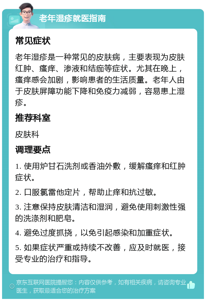 老年湿疹就医指南 常见症状 老年湿疹是一种常见的皮肤病，主要表现为皮肤红肿、瘙痒、渗液和结痂等症状。尤其在晚上，瘙痒感会加剧，影响患者的生活质量。老年人由于皮肤屏障功能下降和免疫力减弱，容易患上湿疹。 推荐科室 皮肤科 调理要点 1. 使用炉甘石洗剂或香油外敷，缓解瘙痒和红肿症状。 2. 口服氯雷他定片，帮助止痒和抗过敏。 3. 注意保持皮肤清洁和湿润，避免使用刺激性强的洗涤剂和肥皂。 4. 避免过度抓挠，以免引起感染和加重症状。 5. 如果症状严重或持续不改善，应及时就医，接受专业的治疗和指导。