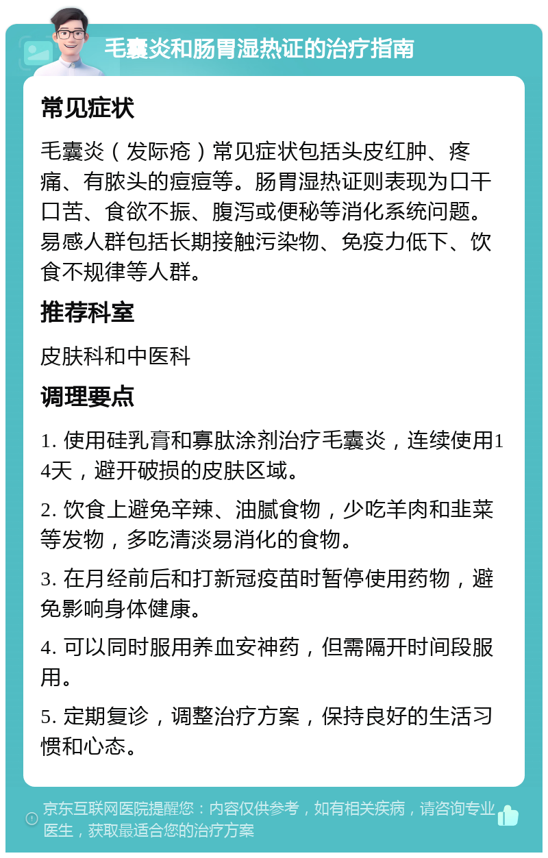 毛囊炎和肠胃湿热证的治疗指南 常见症状 毛囊炎（发际疮）常见症状包括头皮红肿、疼痛、有脓头的痘痘等。肠胃湿热证则表现为口干口苦、食欲不振、腹泻或便秘等消化系统问题。易感人群包括长期接触污染物、免疫力低下、饮食不规律等人群。 推荐科室 皮肤科和中医科 调理要点 1. 使用硅乳膏和寡肽涂剂治疗毛囊炎，连续使用14天，避开破损的皮肤区域。 2. 饮食上避免辛辣、油腻食物，少吃羊肉和韭菜等发物，多吃清淡易消化的食物。 3. 在月经前后和打新冠疫苗时暂停使用药物，避免影响身体健康。 4. 可以同时服用养血安神药，但需隔开时间段服用。 5. 定期复诊，调整治疗方案，保持良好的生活习惯和心态。