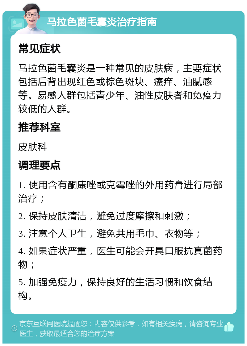 马拉色菌毛囊炎治疗指南 常见症状 马拉色菌毛囊炎是一种常见的皮肤病，主要症状包括后背出现红色或棕色斑块、瘙痒、油腻感等。易感人群包括青少年、油性皮肤者和免疫力较低的人群。 推荐科室 皮肤科 调理要点 1. 使用含有酮康唑或克霉唑的外用药膏进行局部治疗； 2. 保持皮肤清洁，避免过度摩擦和刺激； 3. 注意个人卫生，避免共用毛巾、衣物等； 4. 如果症状严重，医生可能会开具口服抗真菌药物； 5. 加强免疫力，保持良好的生活习惯和饮食结构。