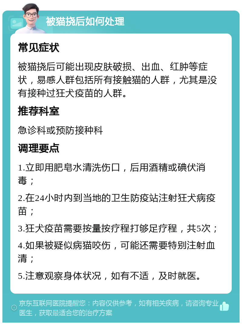 被猫挠后如何处理 常见症状 被猫挠后可能出现皮肤破损、出血、红肿等症状，易感人群包括所有接触猫的人群，尤其是没有接种过狂犬疫苗的人群。 推荐科室 急诊科或预防接种科 调理要点 1.立即用肥皂水清洗伤口，后用酒精或碘伏消毒； 2.在24小时内到当地的卫生防疫站注射狂犬病疫苗； 3.狂犬疫苗需要按量按疗程打够足疗程，共5次； 4.如果被疑似病猫咬伤，可能还需要特别注射血清； 5.注意观察身体状况，如有不适，及时就医。