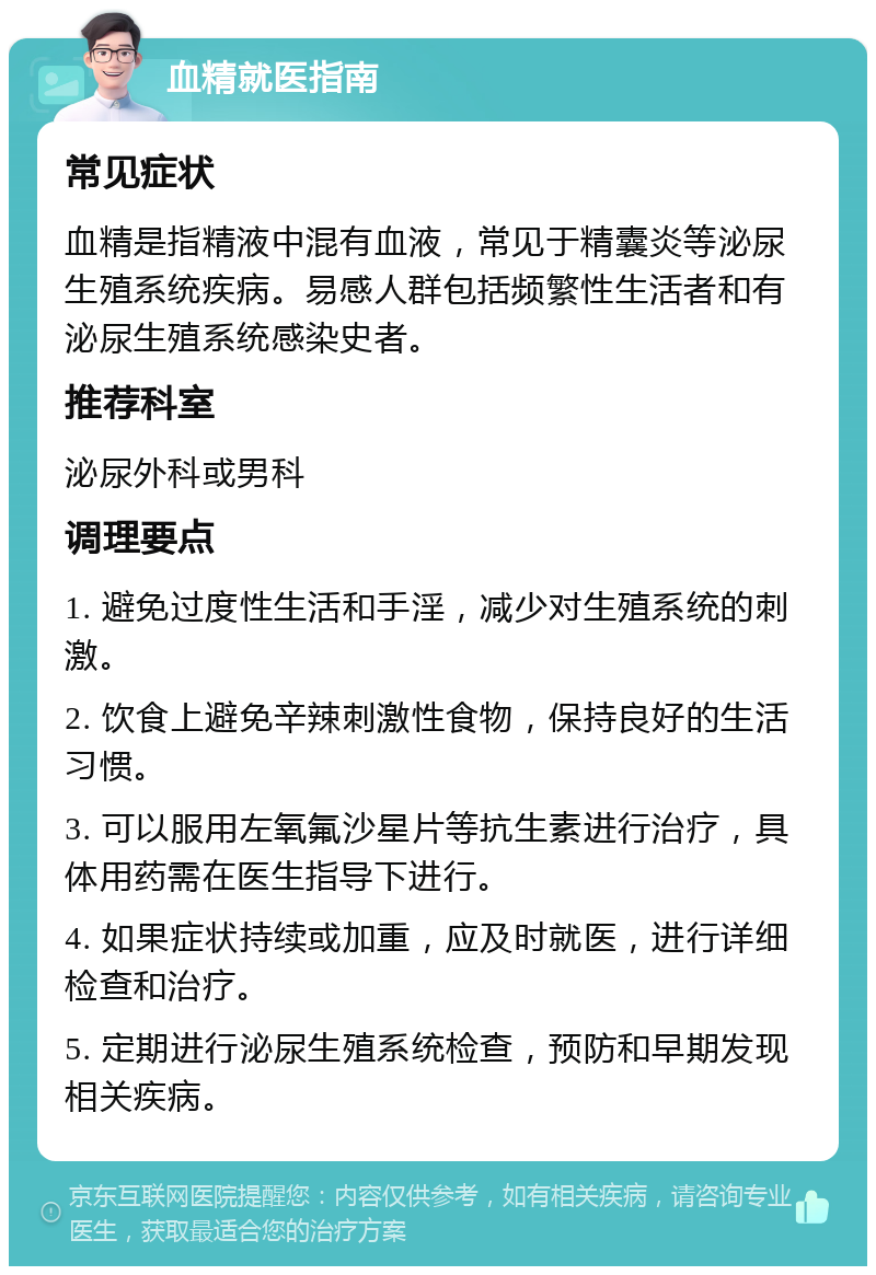 血精就医指南 常见症状 血精是指精液中混有血液，常见于精囊炎等泌尿生殖系统疾病。易感人群包括频繁性生活者和有泌尿生殖系统感染史者。 推荐科室 泌尿外科或男科 调理要点 1. 避免过度性生活和手淫，减少对生殖系统的刺激。 2. 饮食上避免辛辣刺激性食物，保持良好的生活习惯。 3. 可以服用左氧氟沙星片等抗生素进行治疗，具体用药需在医生指导下进行。 4. 如果症状持续或加重，应及时就医，进行详细检查和治疗。 5. 定期进行泌尿生殖系统检查，预防和早期发现相关疾病。