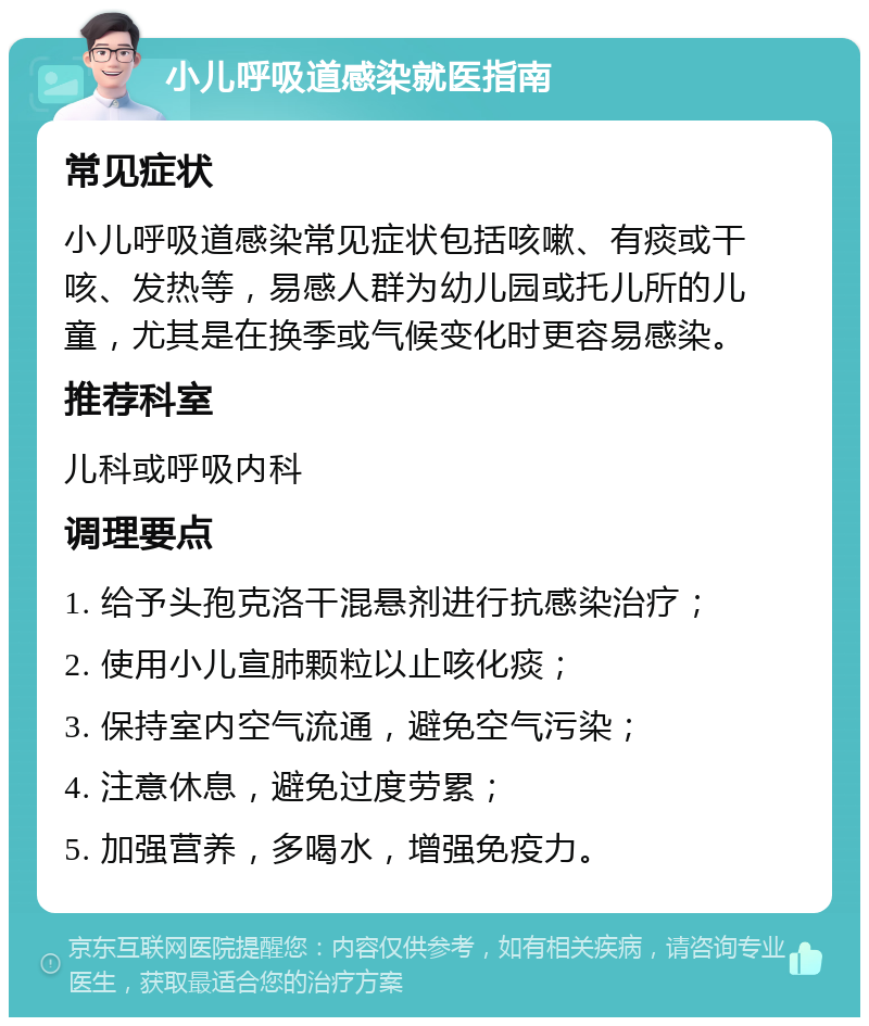 小儿呼吸道感染就医指南 常见症状 小儿呼吸道感染常见症状包括咳嗽、有痰或干咳、发热等，易感人群为幼儿园或托儿所的儿童，尤其是在换季或气候变化时更容易感染。 推荐科室 儿科或呼吸内科 调理要点 1. 给予头孢克洛干混悬剂进行抗感染治疗； 2. 使用小儿宣肺颗粒以止咳化痰； 3. 保持室内空气流通，避免空气污染； 4. 注意休息，避免过度劳累； 5. 加强营养，多喝水，增强免疫力。