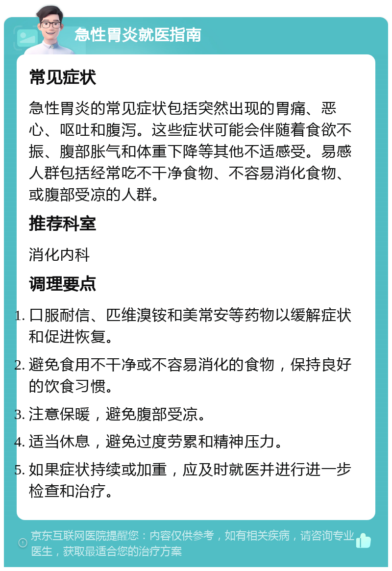 急性胃炎就医指南 常见症状 急性胃炎的常见症状包括突然出现的胃痛、恶心、呕吐和腹泻。这些症状可能会伴随着食欲不振、腹部胀气和体重下降等其他不适感受。易感人群包括经常吃不干净食物、不容易消化食物、或腹部受凉的人群。 推荐科室 消化内科 调理要点 口服耐信、匹维溴铵和美常安等药物以缓解症状和促进恢复。 避免食用不干净或不容易消化的食物，保持良好的饮食习惯。 注意保暖，避免腹部受凉。 适当休息，避免过度劳累和精神压力。 如果症状持续或加重，应及时就医并进行进一步检查和治疗。