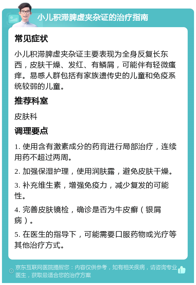 小儿积滞脾虚夹杂证的治疗指南 常见症状 小儿积滞脾虚夹杂证主要表现为全身反复长东西，皮肤干燥、发红、有鳞屑，可能伴有轻微瘙痒。易感人群包括有家族遗传史的儿童和免疫系统较弱的儿童。 推荐科室 皮肤科 调理要点 1. 使用含有激素成分的药膏进行局部治疗，连续用药不超过两周。 2. 加强保湿护理，使用润肤露，避免皮肤干燥。 3. 补充维生素，增强免疫力，减少复发的可能性。 4. 完善皮肤镜检，确诊是否为牛皮癣（银屑病）。 5. 在医生的指导下，可能需要口服药物或光疗等其他治疗方式。