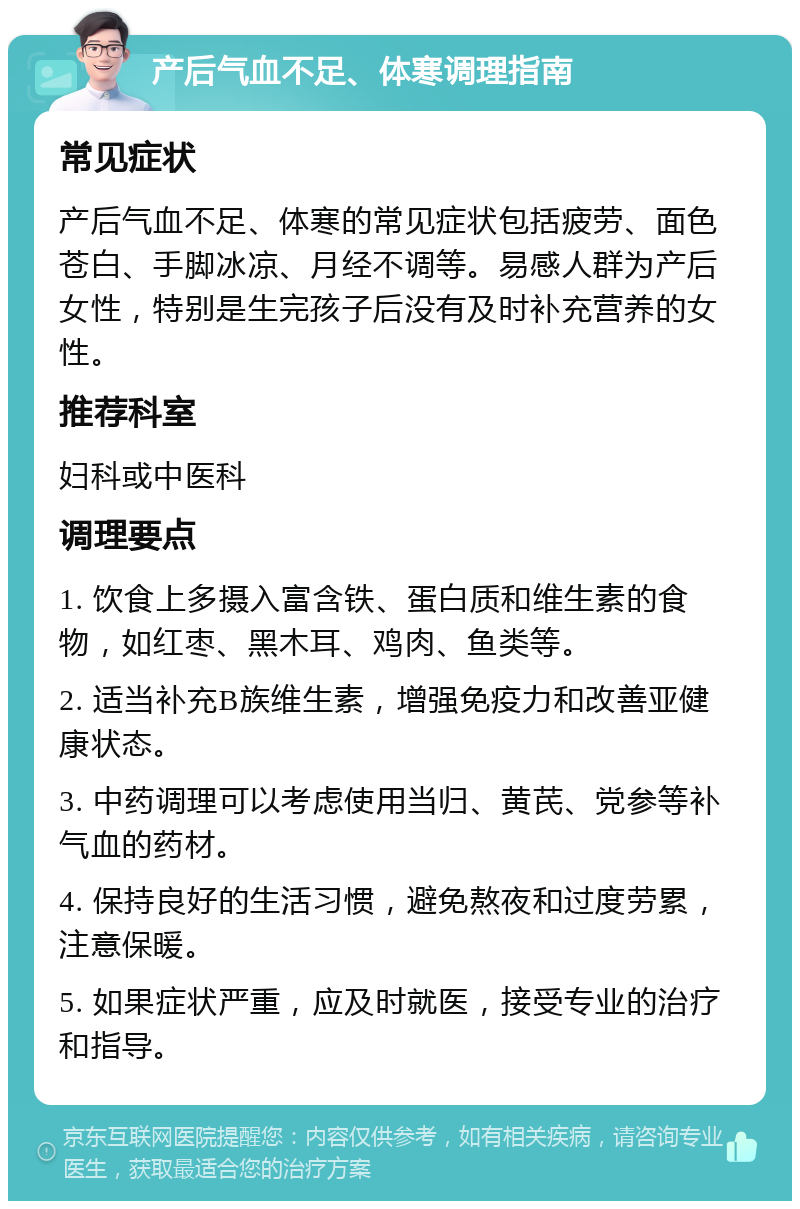 产后气血不足、体寒调理指南 常见症状 产后气血不足、体寒的常见症状包括疲劳、面色苍白、手脚冰凉、月经不调等。易感人群为产后女性，特别是生完孩子后没有及时补充营养的女性。 推荐科室 妇科或中医科 调理要点 1. 饮食上多摄入富含铁、蛋白质和维生素的食物，如红枣、黑木耳、鸡肉、鱼类等。 2. 适当补充B族维生素，增强免疫力和改善亚健康状态。 3. 中药调理可以考虑使用当归、黄芪、党参等补气血的药材。 4. 保持良好的生活习惯，避免熬夜和过度劳累，注意保暖。 5. 如果症状严重，应及时就医，接受专业的治疗和指导。