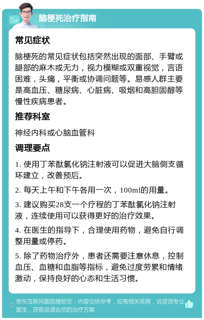 脑梗死治疗指南 常见症状 脑梗死的常见症状包括突然出现的面部、手臂或腿部的麻木或无力，视力模糊或双重视觉，言语困难，头痛，平衡或协调问题等。易感人群主要是高血压、糖尿病、心脏病、吸烟和高胆固醇等慢性疾病患者。 推荐科室 神经内科或心脑血管科 调理要点 1. 使用丁苯酞氯化钠注射液可以促进大脑侧支循环建立，改善预后。 2. 每天上午和下午各用一次，100ml的用量。 3. 建议购买28支一个疗程的丁苯酞氯化钠注射液，连续使用可以获得更好的治疗效果。 4. 在医生的指导下，合理使用药物，避免自行调整用量或停药。 5. 除了药物治疗外，患者还需要注意休息，控制血压、血糖和血脂等指标，避免过度劳累和情绪激动，保持良好的心态和生活习惯。