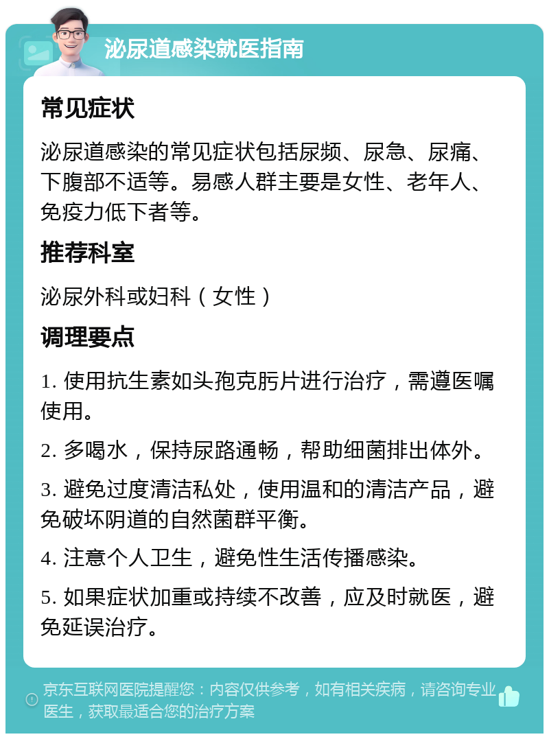 泌尿道感染就医指南 常见症状 泌尿道感染的常见症状包括尿频、尿急、尿痛、下腹部不适等。易感人群主要是女性、老年人、免疫力低下者等。 推荐科室 泌尿外科或妇科（女性） 调理要点 1. 使用抗生素如头孢克肟片进行治疗，需遵医嘱使用。 2. 多喝水，保持尿路通畅，帮助细菌排出体外。 3. 避免过度清洁私处，使用温和的清洁产品，避免破坏阴道的自然菌群平衡。 4. 注意个人卫生，避免性生活传播感染。 5. 如果症状加重或持续不改善，应及时就医，避免延误治疗。