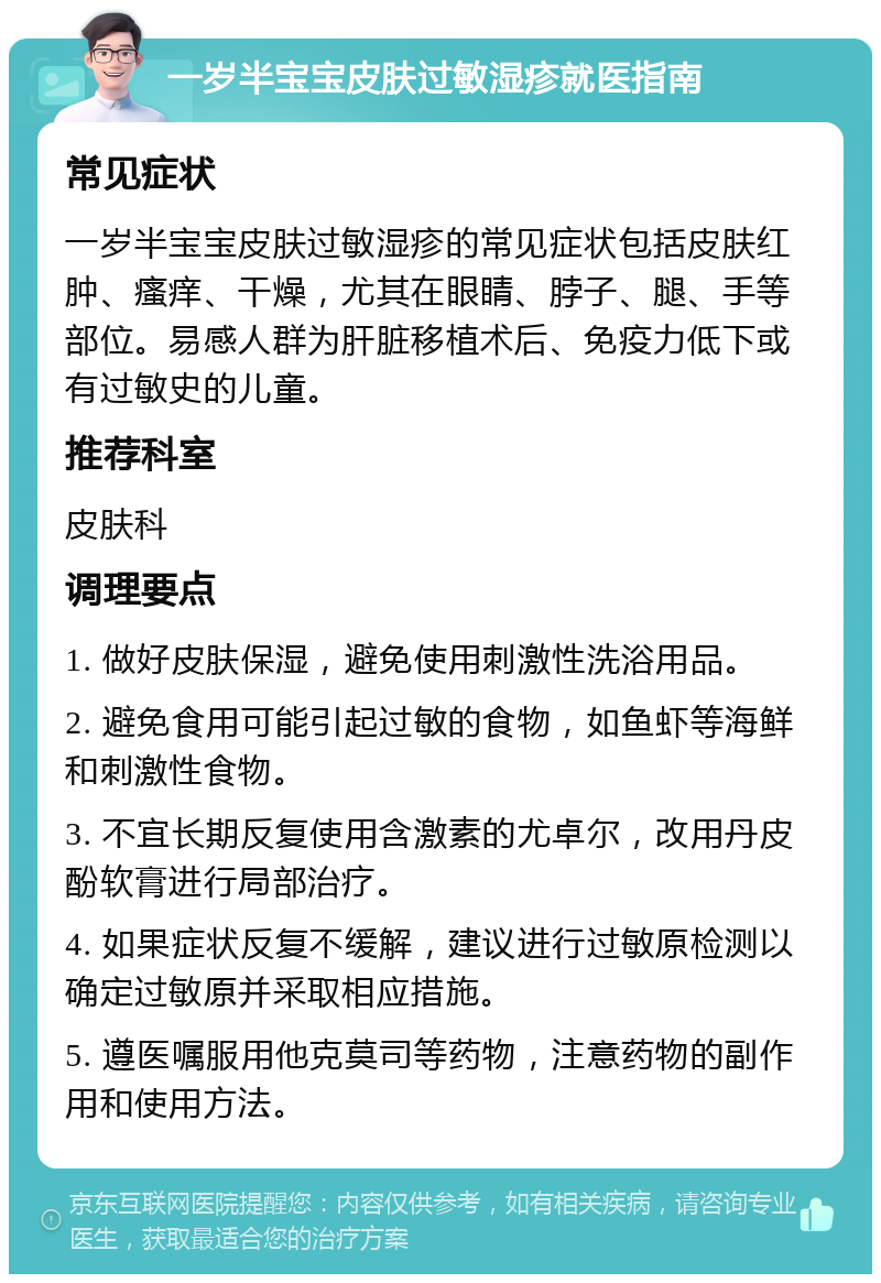 一岁半宝宝皮肤过敏湿疹就医指南 常见症状 一岁半宝宝皮肤过敏湿疹的常见症状包括皮肤红肿、瘙痒、干燥，尤其在眼睛、脖子、腿、手等部位。易感人群为肝脏移植术后、免疫力低下或有过敏史的儿童。 推荐科室 皮肤科 调理要点 1. 做好皮肤保湿，避免使用刺激性洗浴用品。 2. 避免食用可能引起过敏的食物，如鱼虾等海鲜和刺激性食物。 3. 不宜长期反复使用含激素的尤卓尔，改用丹皮酚软膏进行局部治疗。 4. 如果症状反复不缓解，建议进行过敏原检测以确定过敏原并采取相应措施。 5. 遵医嘱服用他克莫司等药物，注意药物的副作用和使用方法。