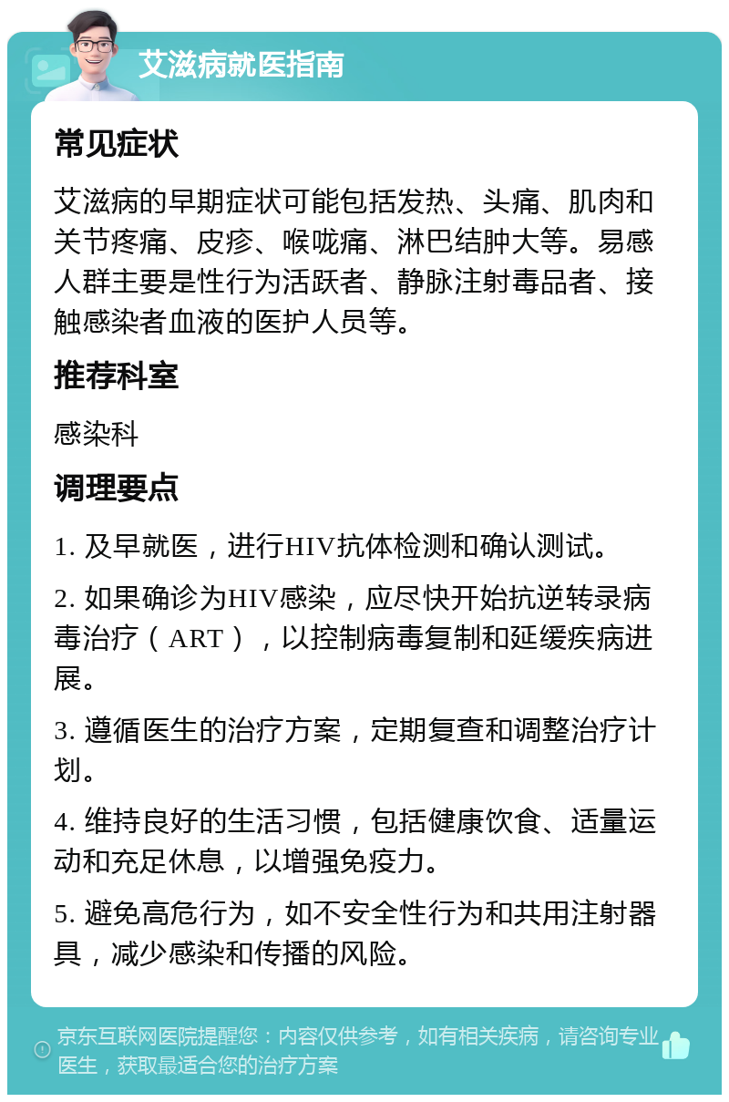 艾滋病就医指南 常见症状 艾滋病的早期症状可能包括发热、头痛、肌肉和关节疼痛、皮疹、喉咙痛、淋巴结肿大等。易感人群主要是性行为活跃者、静脉注射毒品者、接触感染者血液的医护人员等。 推荐科室 感染科 调理要点 1. 及早就医，进行HIV抗体检测和确认测试。 2. 如果确诊为HIV感染，应尽快开始抗逆转录病毒治疗（ART），以控制病毒复制和延缓疾病进展。 3. 遵循医生的治疗方案，定期复查和调整治疗计划。 4. 维持良好的生活习惯，包括健康饮食、适量运动和充足休息，以增强免疫力。 5. 避免高危行为，如不安全性行为和共用注射器具，减少感染和传播的风险。