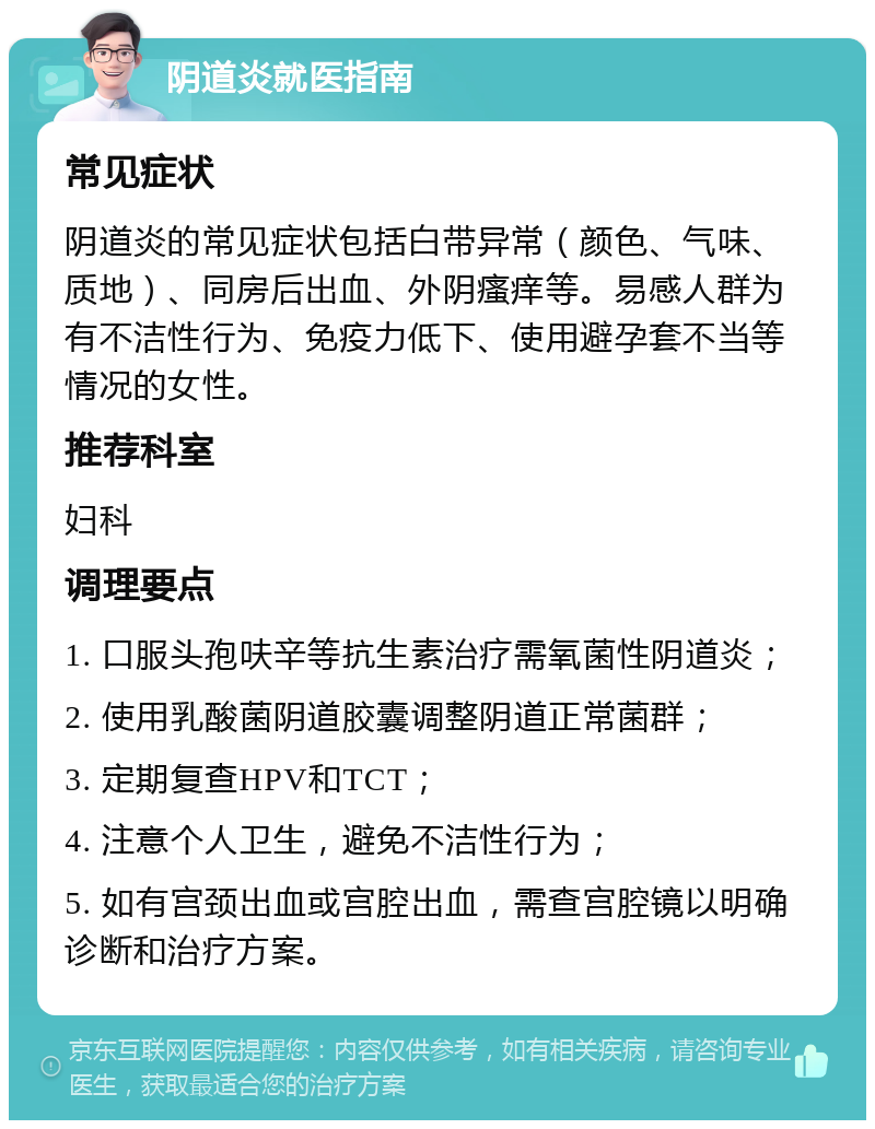 阴道炎就医指南 常见症状 阴道炎的常见症状包括白带异常（颜色、气味、质地）、同房后出血、外阴瘙痒等。易感人群为有不洁性行为、免疫力低下、使用避孕套不当等情况的女性。 推荐科室 妇科 调理要点 1. 口服头孢呋辛等抗生素治疗需氧菌性阴道炎； 2. 使用乳酸菌阴道胶囊调整阴道正常菌群； 3. 定期复查HPV和TCT； 4. 注意个人卫生，避免不洁性行为； 5. 如有宫颈出血或宫腔出血，需查宫腔镜以明确诊断和治疗方案。