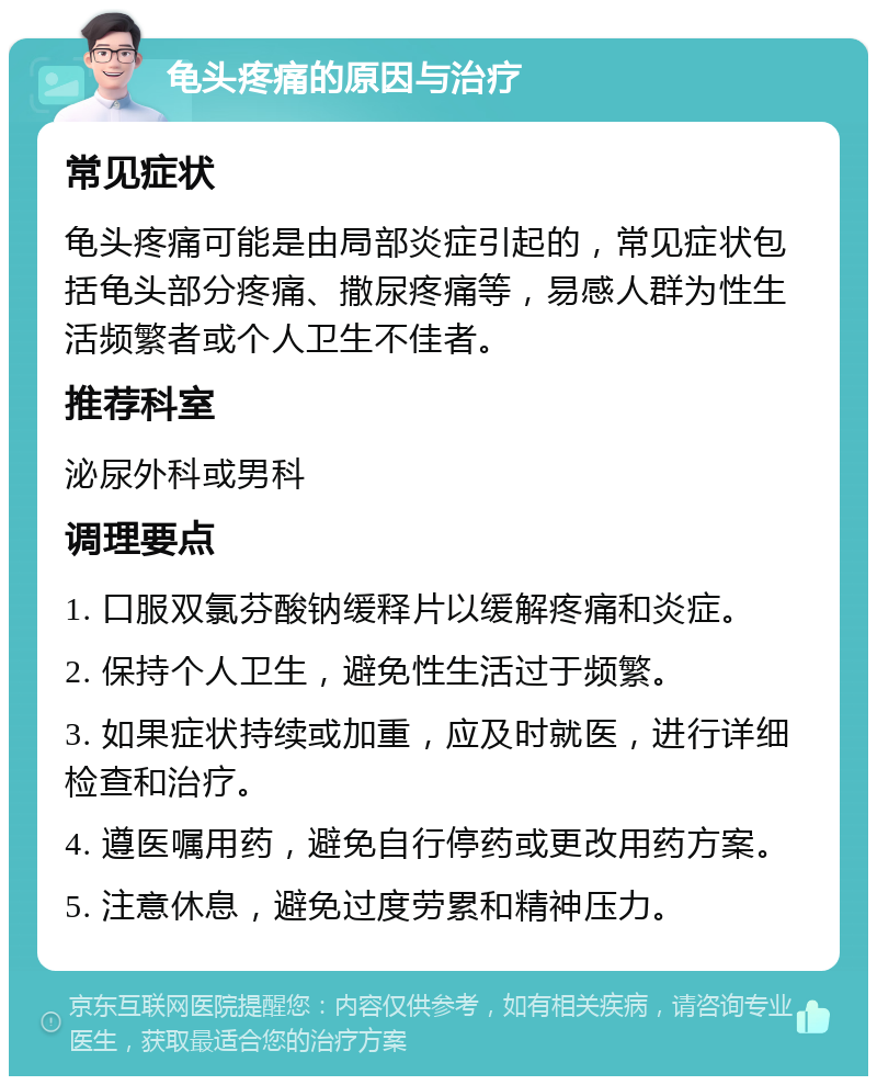 龟头疼痛的原因与治疗 常见症状 龟头疼痛可能是由局部炎症引起的，常见症状包括龟头部分疼痛、撒尿疼痛等，易感人群为性生活频繁者或个人卫生不佳者。 推荐科室 泌尿外科或男科 调理要点 1. 口服双氯芬酸钠缓释片以缓解疼痛和炎症。 2. 保持个人卫生，避免性生活过于频繁。 3. 如果症状持续或加重，应及时就医，进行详细检查和治疗。 4. 遵医嘱用药，避免自行停药或更改用药方案。 5. 注意休息，避免过度劳累和精神压力。