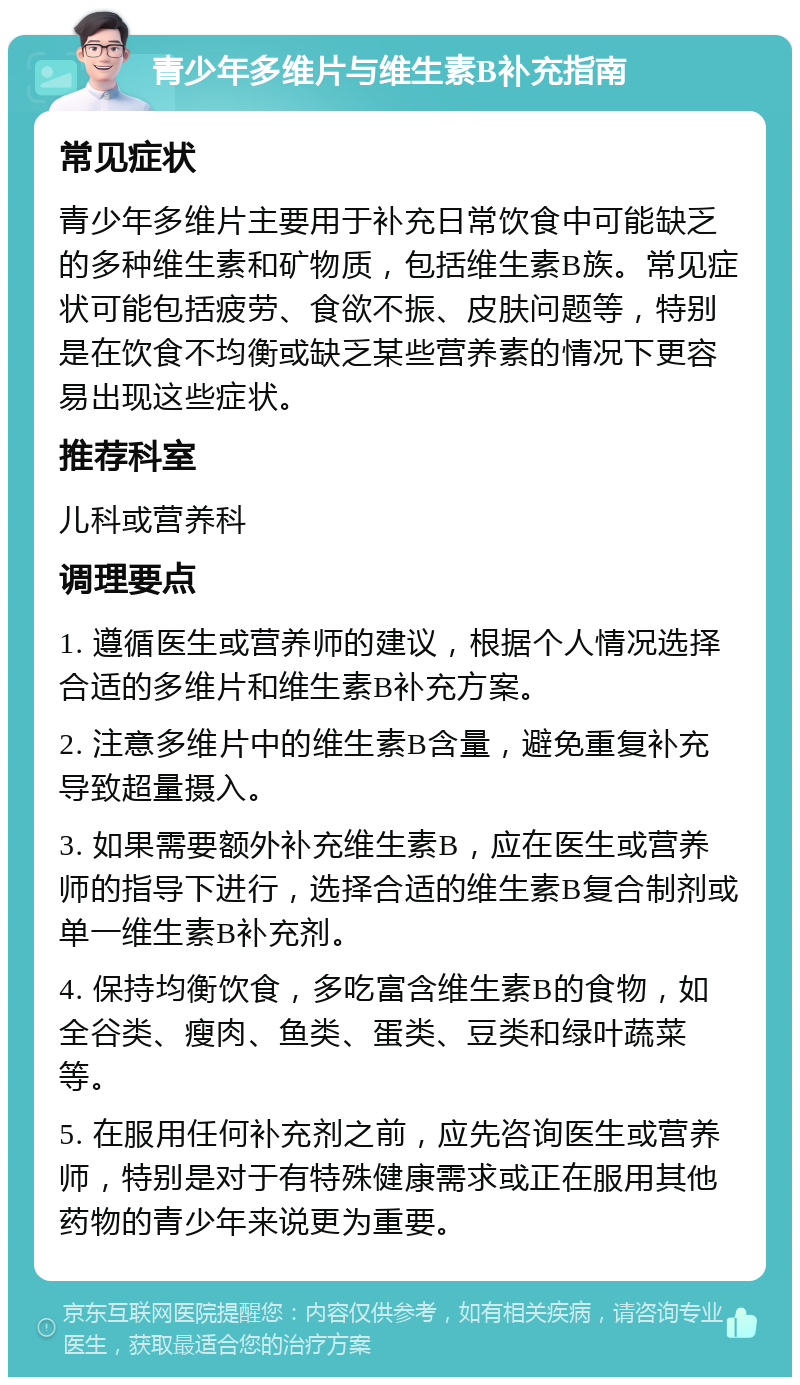 青少年多维片与维生素B补充指南 常见症状 青少年多维片主要用于补充日常饮食中可能缺乏的多种维生素和矿物质，包括维生素B族。常见症状可能包括疲劳、食欲不振、皮肤问题等，特别是在饮食不均衡或缺乏某些营养素的情况下更容易出现这些症状。 推荐科室 儿科或营养科 调理要点 1. 遵循医生或营养师的建议，根据个人情况选择合适的多维片和维生素B补充方案。 2. 注意多维片中的维生素B含量，避免重复补充导致超量摄入。 3. 如果需要额外补充维生素B，应在医生或营养师的指导下进行，选择合适的维生素B复合制剂或单一维生素B补充剂。 4. 保持均衡饮食，多吃富含维生素B的食物，如全谷类、瘦肉、鱼类、蛋类、豆类和绿叶蔬菜等。 5. 在服用任何补充剂之前，应先咨询医生或营养师，特别是对于有特殊健康需求或正在服用其他药物的青少年来说更为重要。