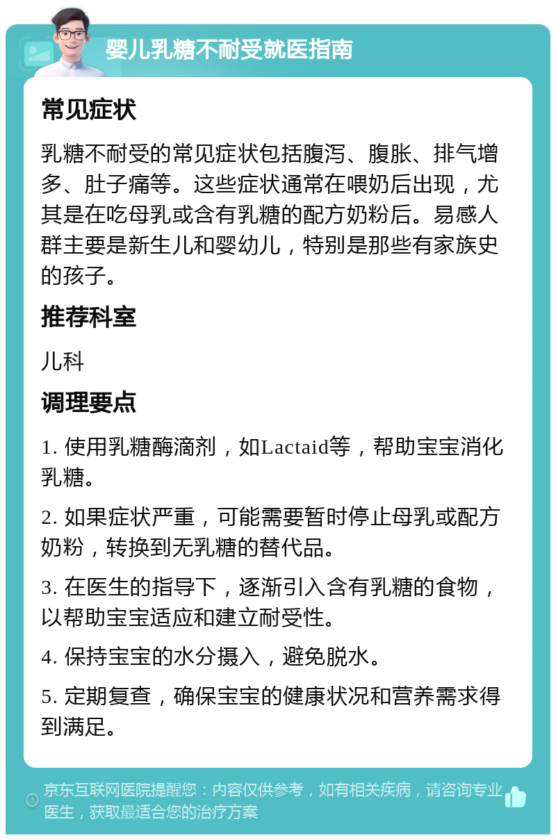 婴儿乳糖不耐受就医指南 常见症状 乳糖不耐受的常见症状包括腹泻、腹胀、排气增多、肚子痛等。这些症状通常在喂奶后出现，尤其是在吃母乳或含有乳糖的配方奶粉后。易感人群主要是新生儿和婴幼儿，特别是那些有家族史的孩子。 推荐科室 儿科 调理要点 1. 使用乳糖酶滴剂，如Lactaid等，帮助宝宝消化乳糖。 2. 如果症状严重，可能需要暂时停止母乳或配方奶粉，转换到无乳糖的替代品。 3. 在医生的指导下，逐渐引入含有乳糖的食物，以帮助宝宝适应和建立耐受性。 4. 保持宝宝的水分摄入，避免脱水。 5. 定期复查，确保宝宝的健康状况和营养需求得到满足。