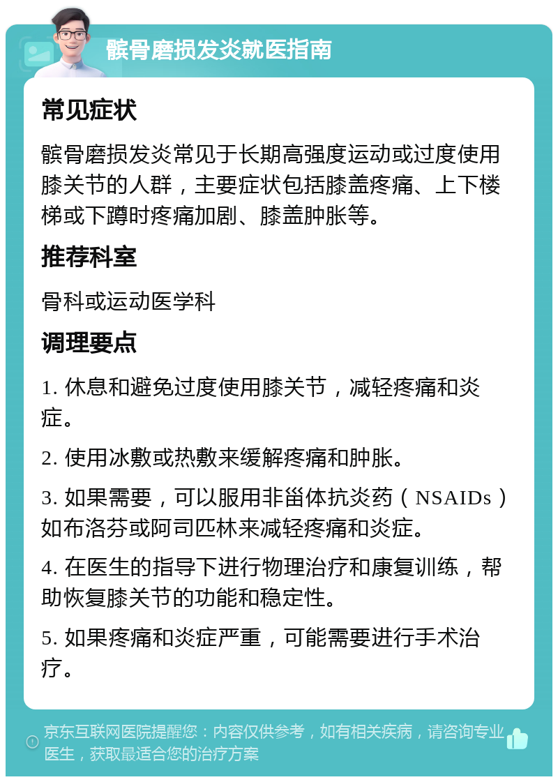 髌骨磨损发炎就医指南 常见症状 髌骨磨损发炎常见于长期高强度运动或过度使用膝关节的人群，主要症状包括膝盖疼痛、上下楼梯或下蹲时疼痛加剧、膝盖肿胀等。 推荐科室 骨科或运动医学科 调理要点 1. 休息和避免过度使用膝关节，减轻疼痛和炎症。 2. 使用冰敷或热敷来缓解疼痛和肿胀。 3. 如果需要，可以服用非甾体抗炎药（NSAIDs）如布洛芬或阿司匹林来减轻疼痛和炎症。 4. 在医生的指导下进行物理治疗和康复训练，帮助恢复膝关节的功能和稳定性。 5. 如果疼痛和炎症严重，可能需要进行手术治疗。