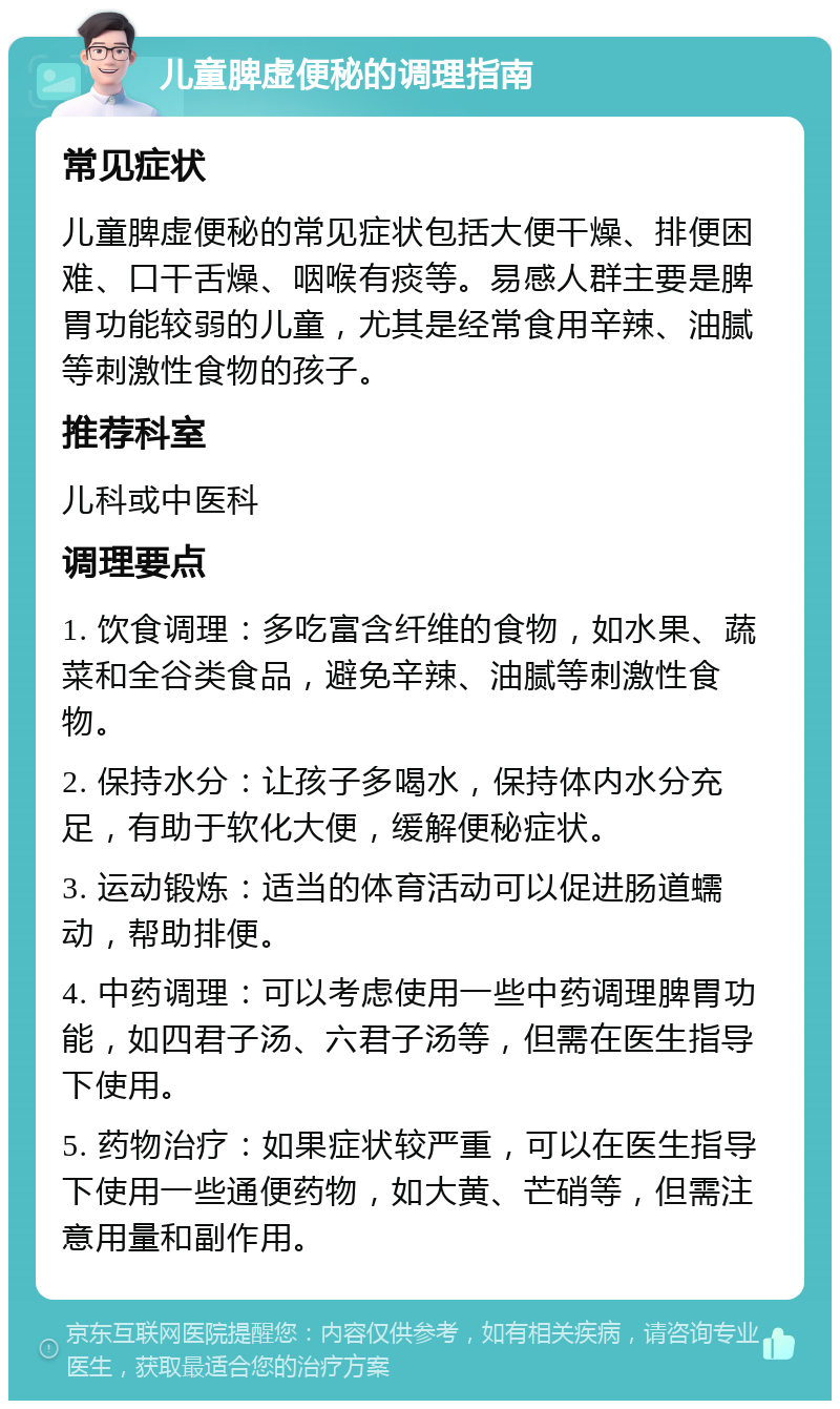 儿童脾虚便秘的调理指南 常见症状 儿童脾虚便秘的常见症状包括大便干燥、排便困难、口干舌燥、咽喉有痰等。易感人群主要是脾胃功能较弱的儿童，尤其是经常食用辛辣、油腻等刺激性食物的孩子。 推荐科室 儿科或中医科 调理要点 1. 饮食调理：多吃富含纤维的食物，如水果、蔬菜和全谷类食品，避免辛辣、油腻等刺激性食物。 2. 保持水分：让孩子多喝水，保持体内水分充足，有助于软化大便，缓解便秘症状。 3. 运动锻炼：适当的体育活动可以促进肠道蠕动，帮助排便。 4. 中药调理：可以考虑使用一些中药调理脾胃功能，如四君子汤、六君子汤等，但需在医生指导下使用。 5. 药物治疗：如果症状较严重，可以在医生指导下使用一些通便药物，如大黄、芒硝等，但需注意用量和副作用。