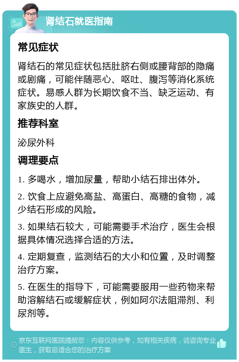 肾结石就医指南 常见症状 肾结石的常见症状包括肚脐右侧或腰背部的隐痛或剧痛，可能伴随恶心、呕吐、腹泻等消化系统症状。易感人群为长期饮食不当、缺乏运动、有家族史的人群。 推荐科室 泌尿外科 调理要点 1. 多喝水，增加尿量，帮助小结石排出体外。 2. 饮食上应避免高盐、高蛋白、高糖的食物，减少结石形成的风险。 3. 如果结石较大，可能需要手术治疗，医生会根据具体情况选择合适的方法。 4. 定期复查，监测结石的大小和位置，及时调整治疗方案。 5. 在医生的指导下，可能需要服用一些药物来帮助溶解结石或缓解症状，例如阿尔法阻滞剂、利尿剂等。