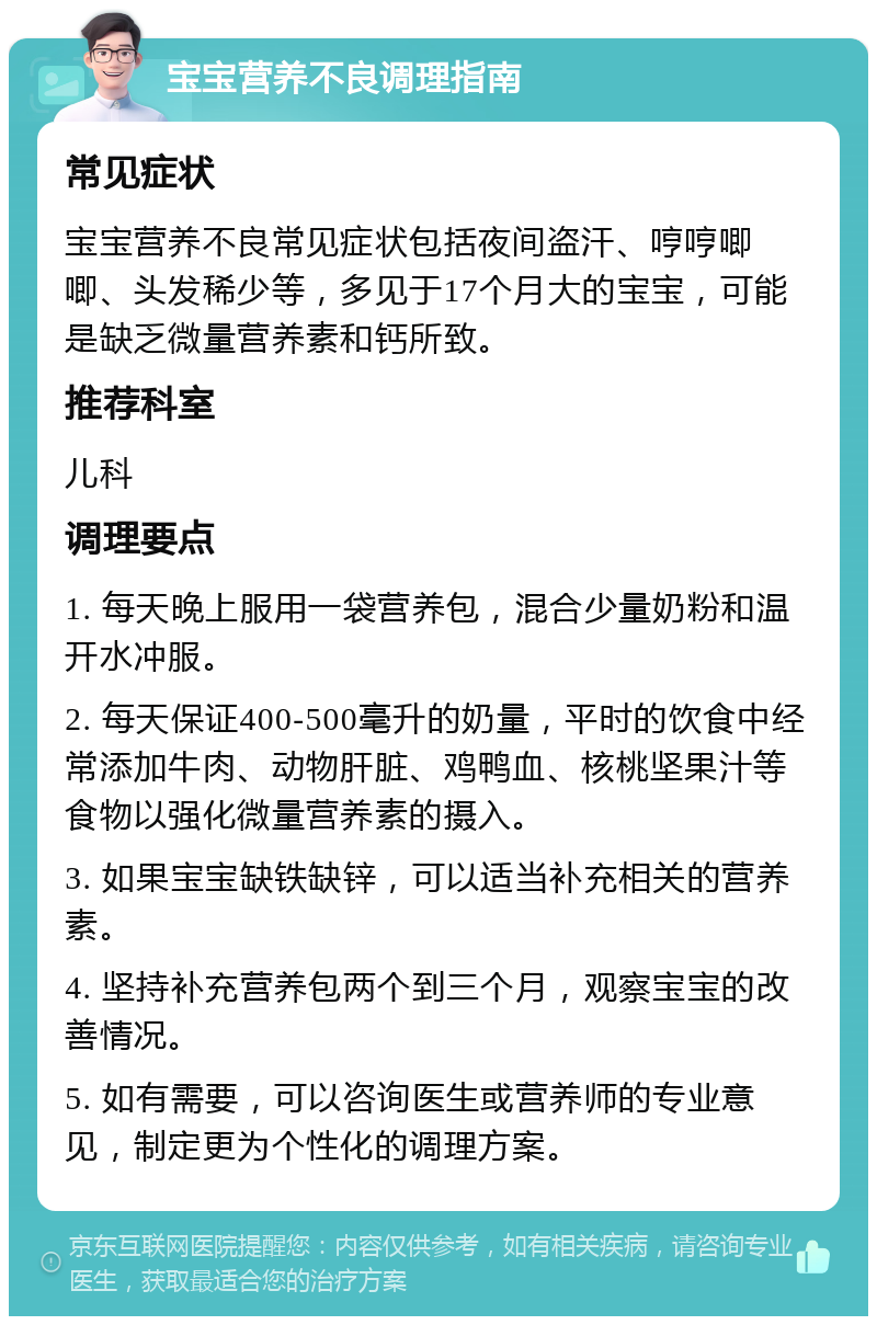 宝宝营养不良调理指南 常见症状 宝宝营养不良常见症状包括夜间盗汗、哼哼唧唧、头发稀少等，多见于17个月大的宝宝，可能是缺乏微量营养素和钙所致。 推荐科室 儿科 调理要点 1. 每天晚上服用一袋营养包，混合少量奶粉和温开水冲服。 2. 每天保证400-500毫升的奶量，平时的饮食中经常添加牛肉、动物肝脏、鸡鸭血、核桃坚果汁等食物以强化微量营养素的摄入。 3. 如果宝宝缺铁缺锌，可以适当补充相关的营养素。 4. 坚持补充营养包两个到三个月，观察宝宝的改善情况。 5. 如有需要，可以咨询医生或营养师的专业意见，制定更为个性化的调理方案。