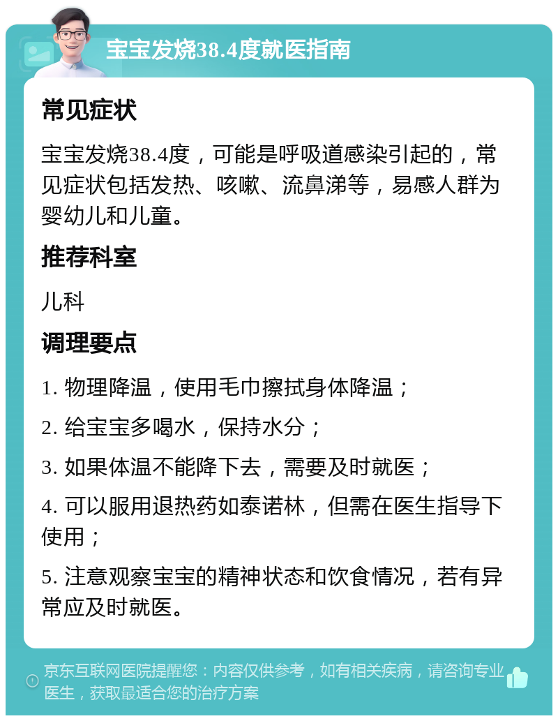 宝宝发烧38.4度就医指南 常见症状 宝宝发烧38.4度，可能是呼吸道感染引起的，常见症状包括发热、咳嗽、流鼻涕等，易感人群为婴幼儿和儿童。 推荐科室 儿科 调理要点 1. 物理降温，使用毛巾擦拭身体降温； 2. 给宝宝多喝水，保持水分； 3. 如果体温不能降下去，需要及时就医； 4. 可以服用退热药如泰诺林，但需在医生指导下使用； 5. 注意观察宝宝的精神状态和饮食情况，若有异常应及时就医。