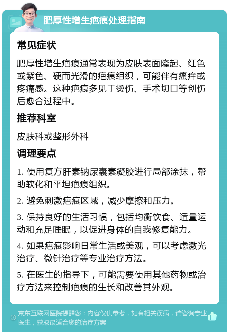 肥厚性增生疤痕处理指南 常见症状 肥厚性增生疤痕通常表现为皮肤表面隆起、红色或紫色、硬而光滑的疤痕组织，可能伴有瘙痒或疼痛感。这种疤痕多见于烫伤、手术切口等创伤后愈合过程中。 推荐科室 皮肤科或整形外科 调理要点 1. 使用复方肝素钠尿囊素凝胶进行局部涂抹，帮助软化和平坦疤痕组织。 2. 避免刺激疤痕区域，减少摩擦和压力。 3. 保持良好的生活习惯，包括均衡饮食、适量运动和充足睡眠，以促进身体的自我修复能力。 4. 如果疤痕影响日常生活或美观，可以考虑激光治疗、微针治疗等专业治疗方法。 5. 在医生的指导下，可能需要使用其他药物或治疗方法来控制疤痕的生长和改善其外观。