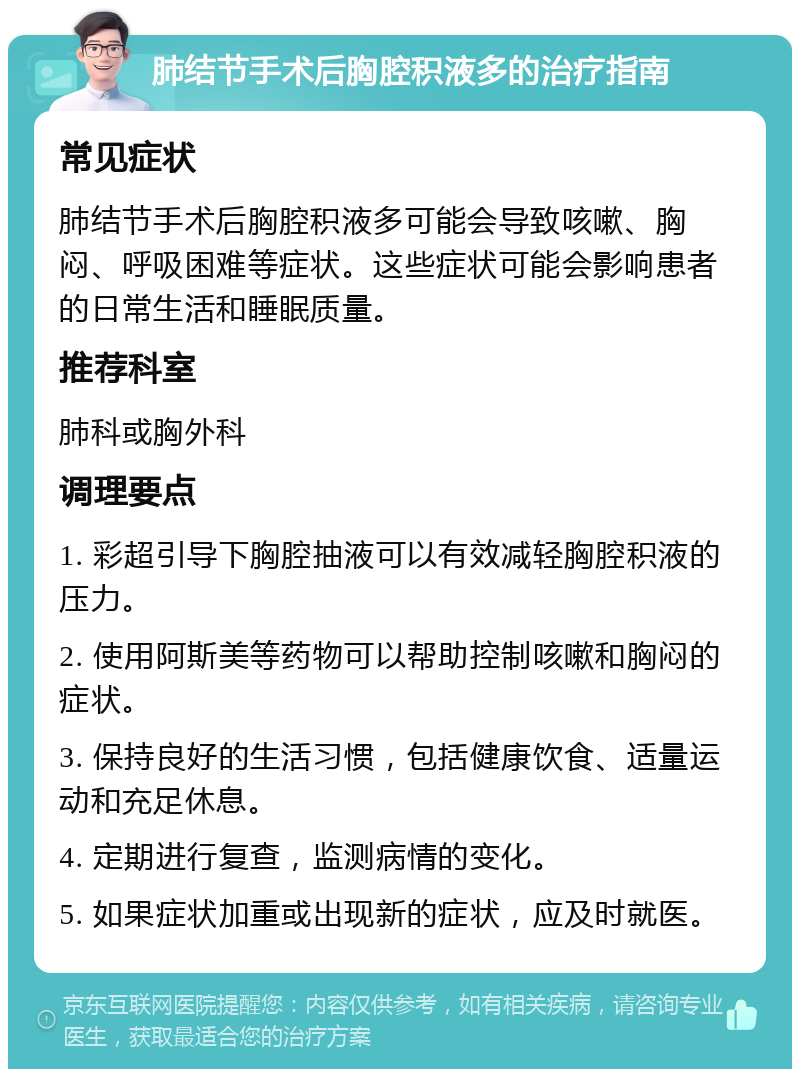 肺结节手术后胸腔积液多的治疗指南 常见症状 肺结节手术后胸腔积液多可能会导致咳嗽、胸闷、呼吸困难等症状。这些症状可能会影响患者的日常生活和睡眠质量。 推荐科室 肺科或胸外科 调理要点 1. 彩超引导下胸腔抽液可以有效减轻胸腔积液的压力。 2. 使用阿斯美等药物可以帮助控制咳嗽和胸闷的症状。 3. 保持良好的生活习惯，包括健康饮食、适量运动和充足休息。 4. 定期进行复查，监测病情的变化。 5. 如果症状加重或出现新的症状，应及时就医。