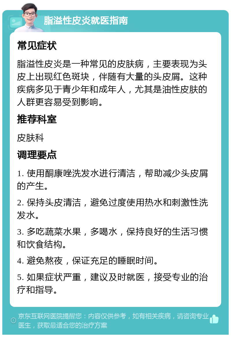 脂溢性皮炎就医指南 常见症状 脂溢性皮炎是一种常见的皮肤病，主要表现为头皮上出现红色斑块，伴随有大量的头皮屑。这种疾病多见于青少年和成年人，尤其是油性皮肤的人群更容易受到影响。 推荐科室 皮肤科 调理要点 1. 使用酮康唑洗发水进行清洁，帮助减少头皮屑的产生。 2. 保持头皮清洁，避免过度使用热水和刺激性洗发水。 3. 多吃蔬菜水果，多喝水，保持良好的生活习惯和饮食结构。 4. 避免熬夜，保证充足的睡眠时间。 5. 如果症状严重，建议及时就医，接受专业的治疗和指导。