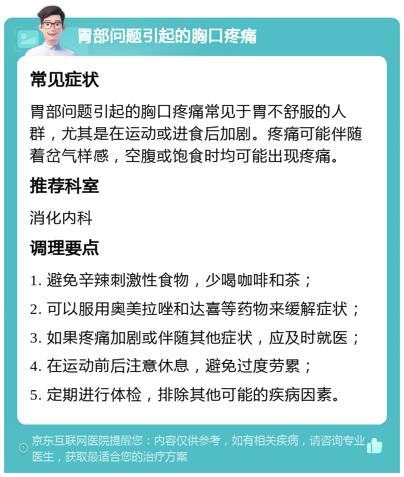 胃部问题引起的胸口疼痛 常见症状 胃部问题引起的胸口疼痛常见于胃不舒服的人群，尤其是在运动或进食后加剧。疼痛可能伴随着岔气样感，空腹或饱食时均可能出现疼痛。 推荐科室 消化内科 调理要点 1. 避免辛辣刺激性食物，少喝咖啡和茶； 2. 可以服用奥美拉唑和达喜等药物来缓解症状； 3. 如果疼痛加剧或伴随其他症状，应及时就医； 4. 在运动前后注意休息，避免过度劳累； 5. 定期进行体检，排除其他可能的疾病因素。