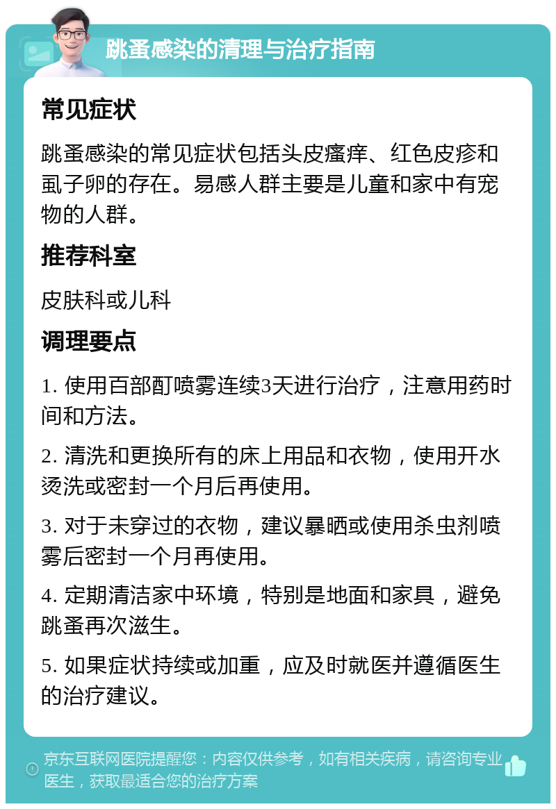 跳蚤感染的清理与治疗指南 常见症状 跳蚤感染的常见症状包括头皮瘙痒、红色皮疹和虱子卵的存在。易感人群主要是儿童和家中有宠物的人群。 推荐科室 皮肤科或儿科 调理要点 1. 使用百部酊喷雾连续3天进行治疗，注意用药时间和方法。 2. 清洗和更换所有的床上用品和衣物，使用开水烫洗或密封一个月后再使用。 3. 对于未穿过的衣物，建议暴晒或使用杀虫剂喷雾后密封一个月再使用。 4. 定期清洁家中环境，特别是地面和家具，避免跳蚤再次滋生。 5. 如果症状持续或加重，应及时就医并遵循医生的治疗建议。