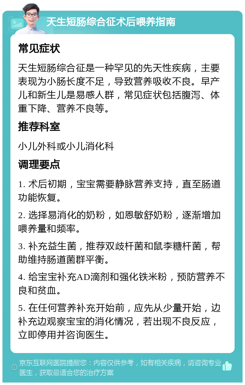 天生短肠综合征术后喂养指南 常见症状 天生短肠综合征是一种罕见的先天性疾病，主要表现为小肠长度不足，导致营养吸收不良。早产儿和新生儿是易感人群，常见症状包括腹泻、体重下降、营养不良等。 推荐科室 小儿外科或小儿消化科 调理要点 1. 术后初期，宝宝需要静脉营养支持，直至肠道功能恢复。 2. 选择易消化的奶粉，如恩敏舒奶粉，逐渐增加喂养量和频率。 3. 补充益生菌，推荐双歧杆菌和鼠李糖杆菌，帮助维持肠道菌群平衡。 4. 给宝宝补充AD滴剂和强化铁米粉，预防营养不良和贫血。 5. 在任何营养补充开始前，应先从少量开始，边补充边观察宝宝的消化情况，若出现不良反应，立即停用并咨询医生。