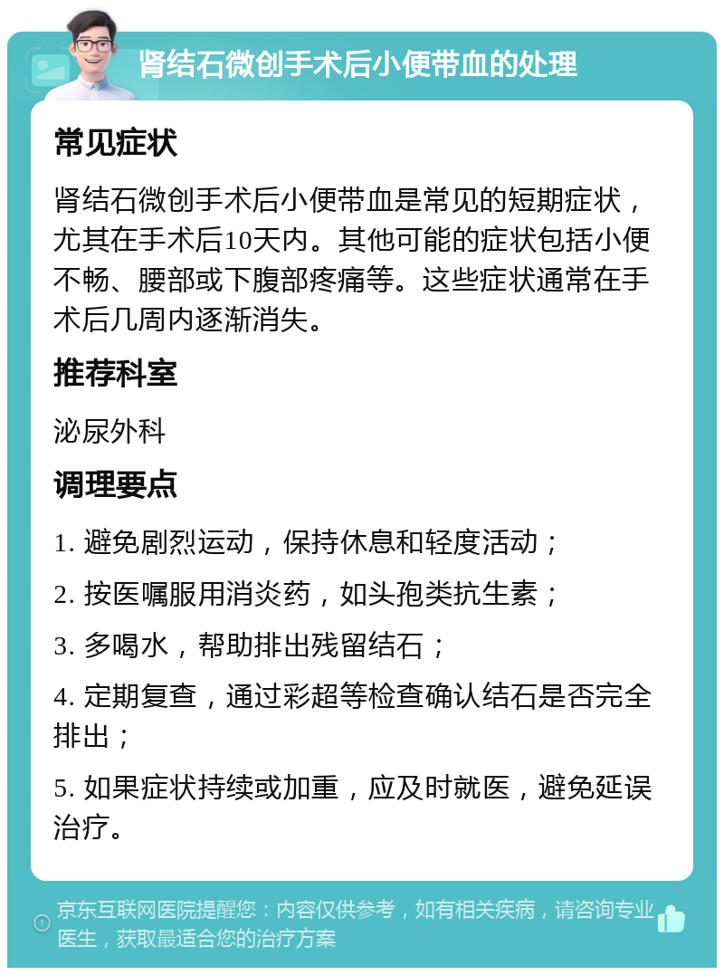 肾结石微创手术后小便带血的处理 常见症状 肾结石微创手术后小便带血是常见的短期症状，尤其在手术后10天内。其他可能的症状包括小便不畅、腰部或下腹部疼痛等。这些症状通常在手术后几周内逐渐消失。 推荐科室 泌尿外科 调理要点 1. 避免剧烈运动，保持休息和轻度活动； 2. 按医嘱服用消炎药，如头孢类抗生素； 3. 多喝水，帮助排出残留结石； 4. 定期复查，通过彩超等检查确认结石是否完全排出； 5. 如果症状持续或加重，应及时就医，避免延误治疗。