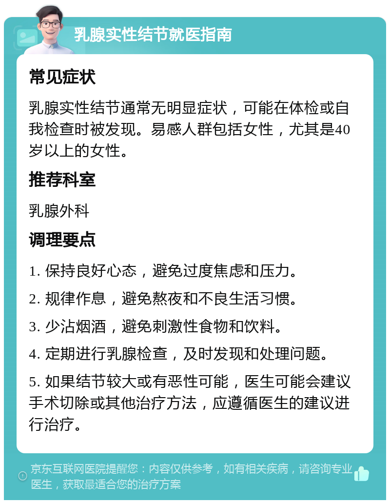 乳腺实性结节就医指南 常见症状 乳腺实性结节通常无明显症状，可能在体检或自我检查时被发现。易感人群包括女性，尤其是40岁以上的女性。 推荐科室 乳腺外科 调理要点 1. 保持良好心态，避免过度焦虑和压力。 2. 规律作息，避免熬夜和不良生活习惯。 3. 少沾烟酒，避免刺激性食物和饮料。 4. 定期进行乳腺检查，及时发现和处理问题。 5. 如果结节较大或有恶性可能，医生可能会建议手术切除或其他治疗方法，应遵循医生的建议进行治疗。