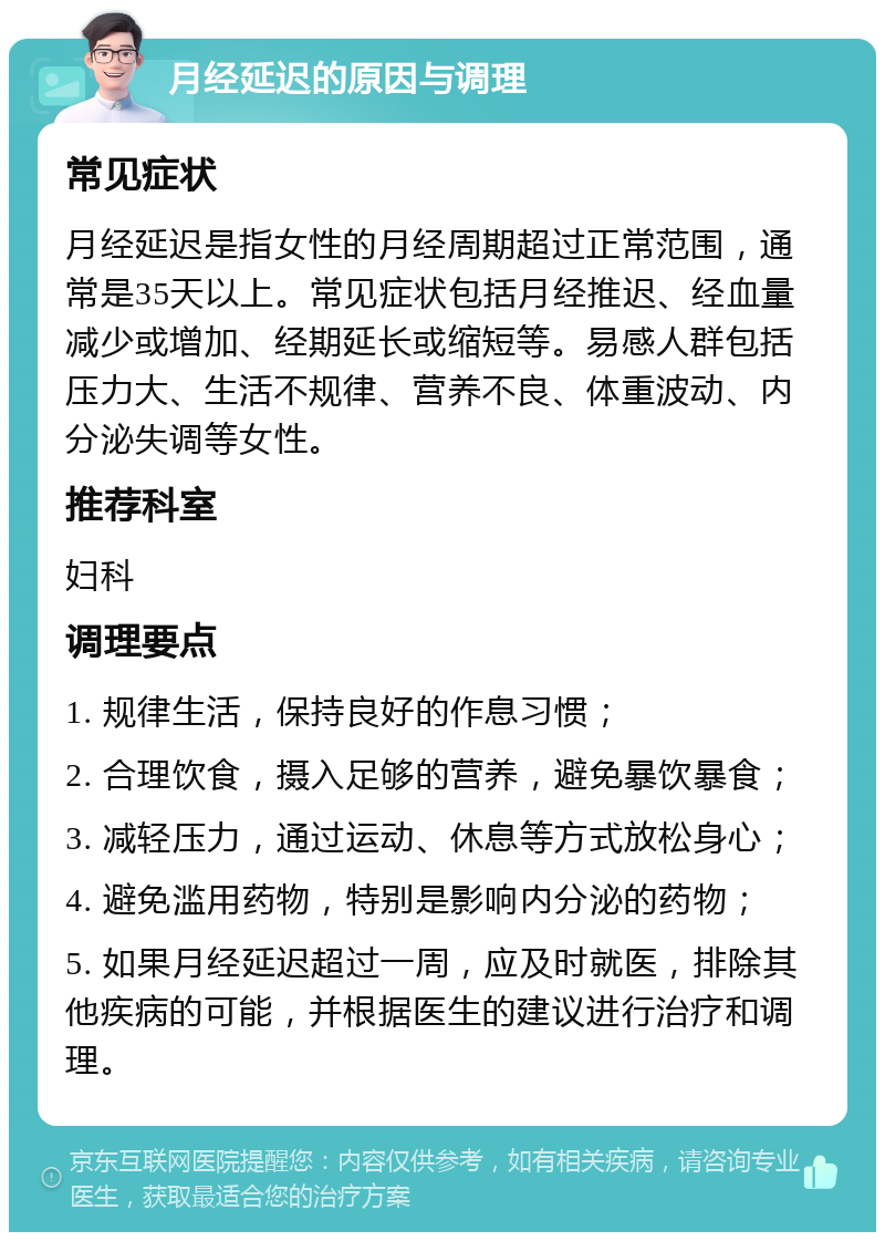 月经延迟的原因与调理 常见症状 月经延迟是指女性的月经周期超过正常范围，通常是35天以上。常见症状包括月经推迟、经血量减少或增加、经期延长或缩短等。易感人群包括压力大、生活不规律、营养不良、体重波动、内分泌失调等女性。 推荐科室 妇科 调理要点 1. 规律生活，保持良好的作息习惯； 2. 合理饮食，摄入足够的营养，避免暴饮暴食； 3. 减轻压力，通过运动、休息等方式放松身心； 4. 避免滥用药物，特别是影响内分泌的药物； 5. 如果月经延迟超过一周，应及时就医，排除其他疾病的可能，并根据医生的建议进行治疗和调理。