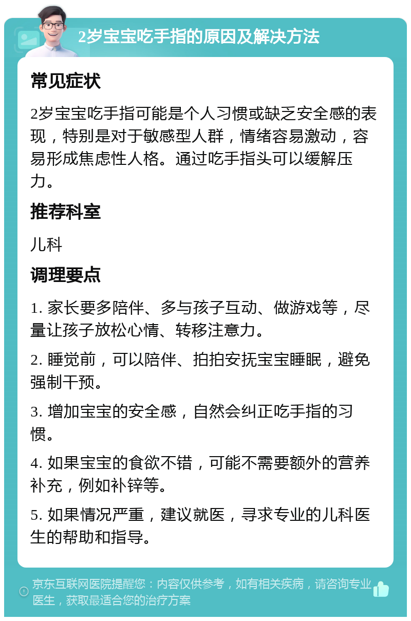 2岁宝宝吃手指的原因及解决方法 常见症状 2岁宝宝吃手指可能是个人习惯或缺乏安全感的表现，特别是对于敏感型人群，情绪容易激动，容易形成焦虑性人格。通过吃手指头可以缓解压力。 推荐科室 儿科 调理要点 1. 家长要多陪伴、多与孩子互动、做游戏等，尽量让孩子放松心情、转移注意力。 2. 睡觉前，可以陪伴、拍拍安抚宝宝睡眠，避免强制干预。 3. 增加宝宝的安全感，自然会纠正吃手指的习惯。 4. 如果宝宝的食欲不错，可能不需要额外的营养补充，例如补锌等。 5. 如果情况严重，建议就医，寻求专业的儿科医生的帮助和指导。