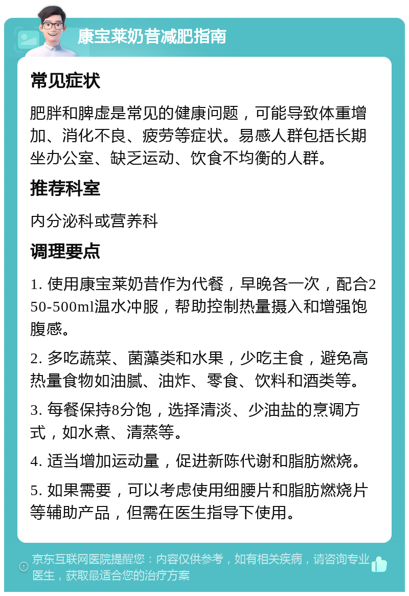 康宝莱奶昔减肥指南 常见症状 肥胖和脾虚是常见的健康问题，可能导致体重增加、消化不良、疲劳等症状。易感人群包括长期坐办公室、缺乏运动、饮食不均衡的人群。 推荐科室 内分泌科或营养科 调理要点 1. 使用康宝莱奶昔作为代餐，早晚各一次，配合250-500ml温水冲服，帮助控制热量摄入和增强饱腹感。 2. 多吃蔬菜、菌藻类和水果，少吃主食，避免高热量食物如油腻、油炸、零食、饮料和酒类等。 3. 每餐保持8分饱，选择清淡、少油盐的烹调方式，如水煮、清蒸等。 4. 适当增加运动量，促进新陈代谢和脂肪燃烧。 5. 如果需要，可以考虑使用细腰片和脂肪燃烧片等辅助产品，但需在医生指导下使用。