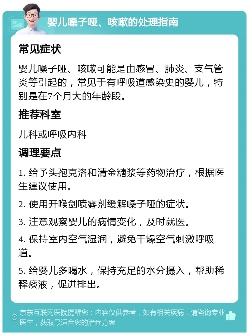 婴儿嗓子哑、咳嗽的处理指南 常见症状 婴儿嗓子哑、咳嗽可能是由感冒、肺炎、支气管炎等引起的，常见于有呼吸道感染史的婴儿，特别是在7个月大的年龄段。 推荐科室 儿科或呼吸内科 调理要点 1. 给予头孢克洛和清金糖浆等药物治疗，根据医生建议使用。 2. 使用开喉剑喷雾剂缓解嗓子哑的症状。 3. 注意观察婴儿的病情变化，及时就医。 4. 保持室内空气湿润，避免干燥空气刺激呼吸道。 5. 给婴儿多喝水，保持充足的水分摄入，帮助稀释痰液，促进排出。