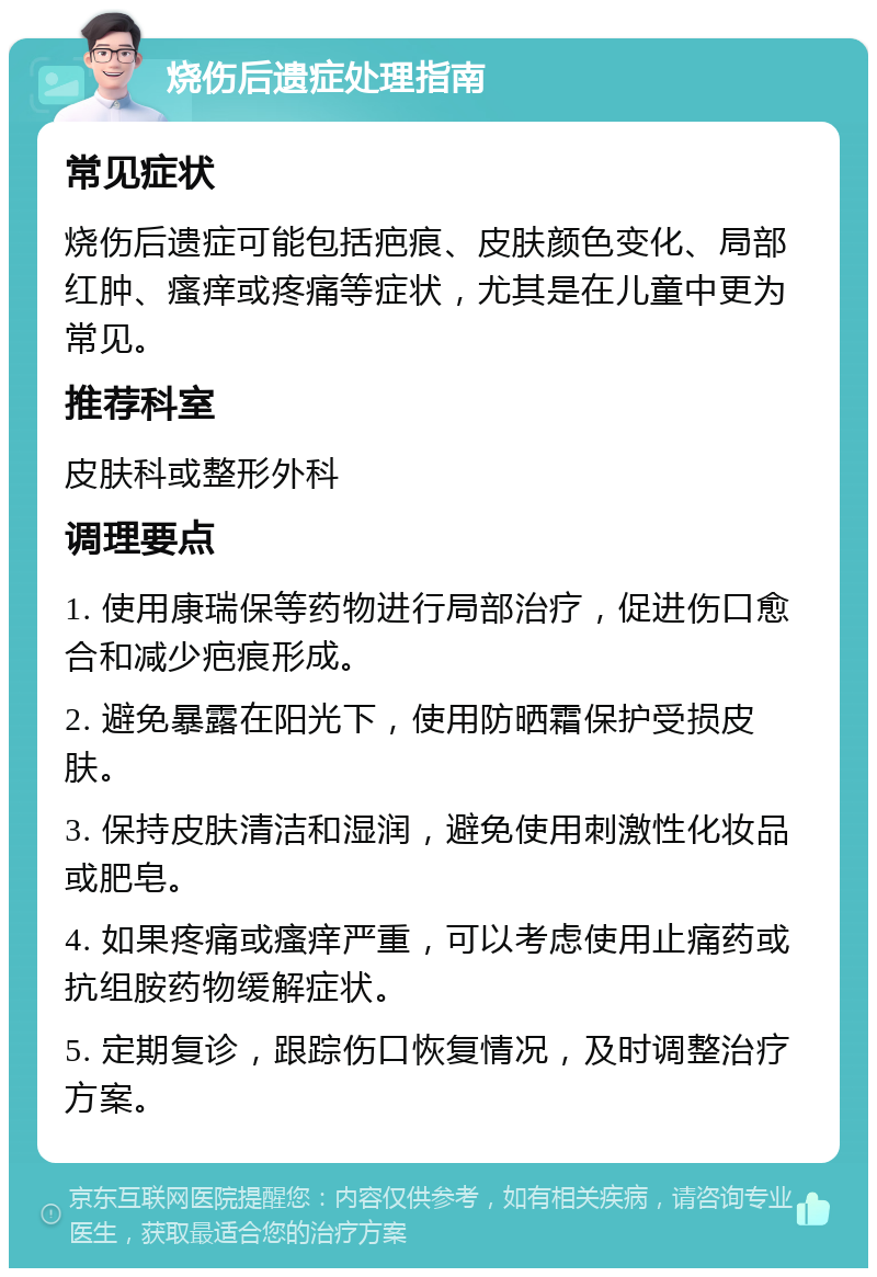 烧伤后遗症处理指南 常见症状 烧伤后遗症可能包括疤痕、皮肤颜色变化、局部红肿、瘙痒或疼痛等症状，尤其是在儿童中更为常见。 推荐科室 皮肤科或整形外科 调理要点 1. 使用康瑞保等药物进行局部治疗，促进伤口愈合和减少疤痕形成。 2. 避免暴露在阳光下，使用防晒霜保护受损皮肤。 3. 保持皮肤清洁和湿润，避免使用刺激性化妆品或肥皂。 4. 如果疼痛或瘙痒严重，可以考虑使用止痛药或抗组胺药物缓解症状。 5. 定期复诊，跟踪伤口恢复情况，及时调整治疗方案。