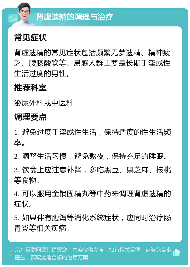 肾虚遗精的调理与治疗 常见症状 肾虚遗精的常见症状包括频繁无梦遗精、精神疲乏、腰膝酸软等。易感人群主要是长期手淫或性生活过度的男性。 推荐科室 泌尿外科或中医科 调理要点 1. 避免过度手淫或性生活，保持适度的性生活频率。 2. 调整生活习惯，避免熬夜，保持充足的睡眠。 3. 饮食上应注意补肾，多吃黑豆、黑芝麻、核桃等食物。 4. 可以服用金锁固精丸等中药来调理肾虚遗精的症状。 5. 如果伴有腹泻等消化系统症状，应同时治疗肠胃炎等相关疾病。