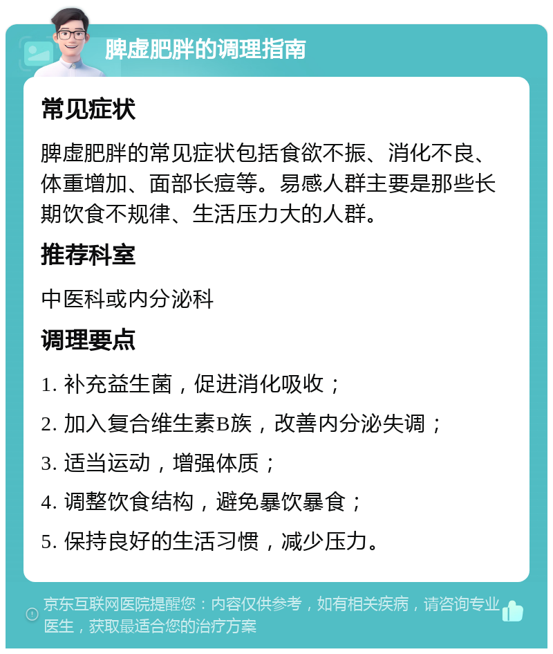 脾虚肥胖的调理指南 常见症状 脾虚肥胖的常见症状包括食欲不振、消化不良、体重增加、面部长痘等。易感人群主要是那些长期饮食不规律、生活压力大的人群。 推荐科室 中医科或内分泌科 调理要点 1. 补充益生菌，促进消化吸收； 2. 加入复合维生素B族，改善内分泌失调； 3. 适当运动，增强体质； 4. 调整饮食结构，避免暴饮暴食； 5. 保持良好的生活习惯，减少压力。