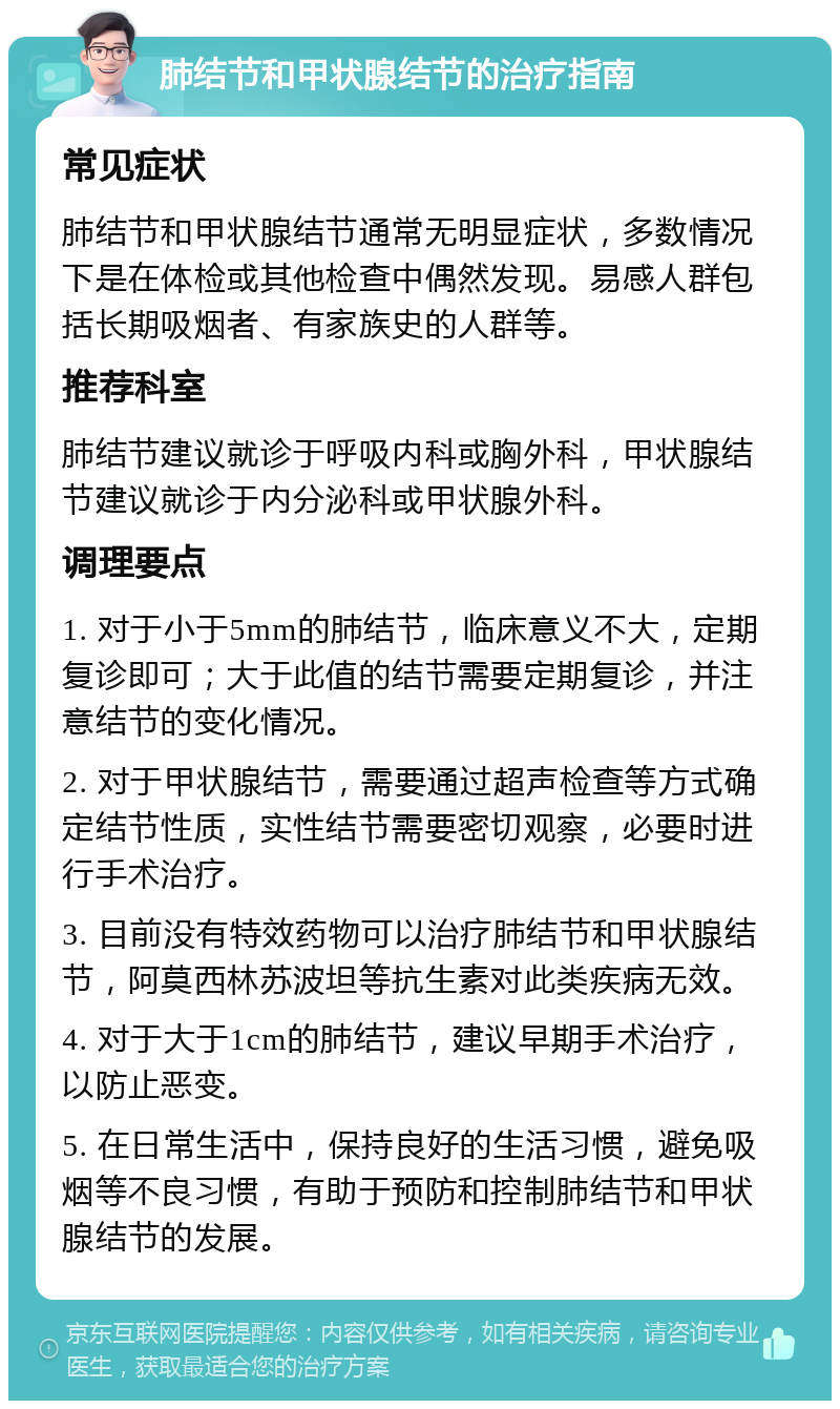 肺结节和甲状腺结节的治疗指南 常见症状 肺结节和甲状腺结节通常无明显症状，多数情况下是在体检或其他检查中偶然发现。易感人群包括长期吸烟者、有家族史的人群等。 推荐科室 肺结节建议就诊于呼吸内科或胸外科，甲状腺结节建议就诊于内分泌科或甲状腺外科。 调理要点 1. 对于小于5mm的肺结节，临床意义不大，定期复诊即可；大于此值的结节需要定期复诊，并注意结节的变化情况。 2. 对于甲状腺结节，需要通过超声检查等方式确定结节性质，实性结节需要密切观察，必要时进行手术治疗。 3. 目前没有特效药物可以治疗肺结节和甲状腺结节，阿莫西林苏波坦等抗生素对此类疾病无效。 4. 对于大于1cm的肺结节，建议早期手术治疗，以防止恶变。 5. 在日常生活中，保持良好的生活习惯，避免吸烟等不良习惯，有助于预防和控制肺结节和甲状腺结节的发展。