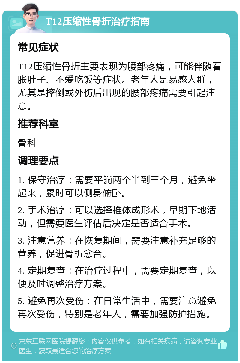 T12压缩性骨折治疗指南 常见症状 T12压缩性骨折主要表现为腰部疼痛，可能伴随着胀肚子、不爱吃饭等症状。老年人是易感人群，尤其是摔倒或外伤后出现的腰部疼痛需要引起注意。 推荐科室 骨科 调理要点 1. 保守治疗：需要平躺两个半到三个月，避免坐起来，累时可以侧身俯卧。 2. 手术治疗：可以选择椎体成形术，早期下地活动，但需要医生评估后决定是否适合手术。 3. 注意营养：在恢复期间，需要注意补充足够的营养，促进骨折愈合。 4. 定期复查：在治疗过程中，需要定期复查，以便及时调整治疗方案。 5. 避免再次受伤：在日常生活中，需要注意避免再次受伤，特别是老年人，需要加强防护措施。