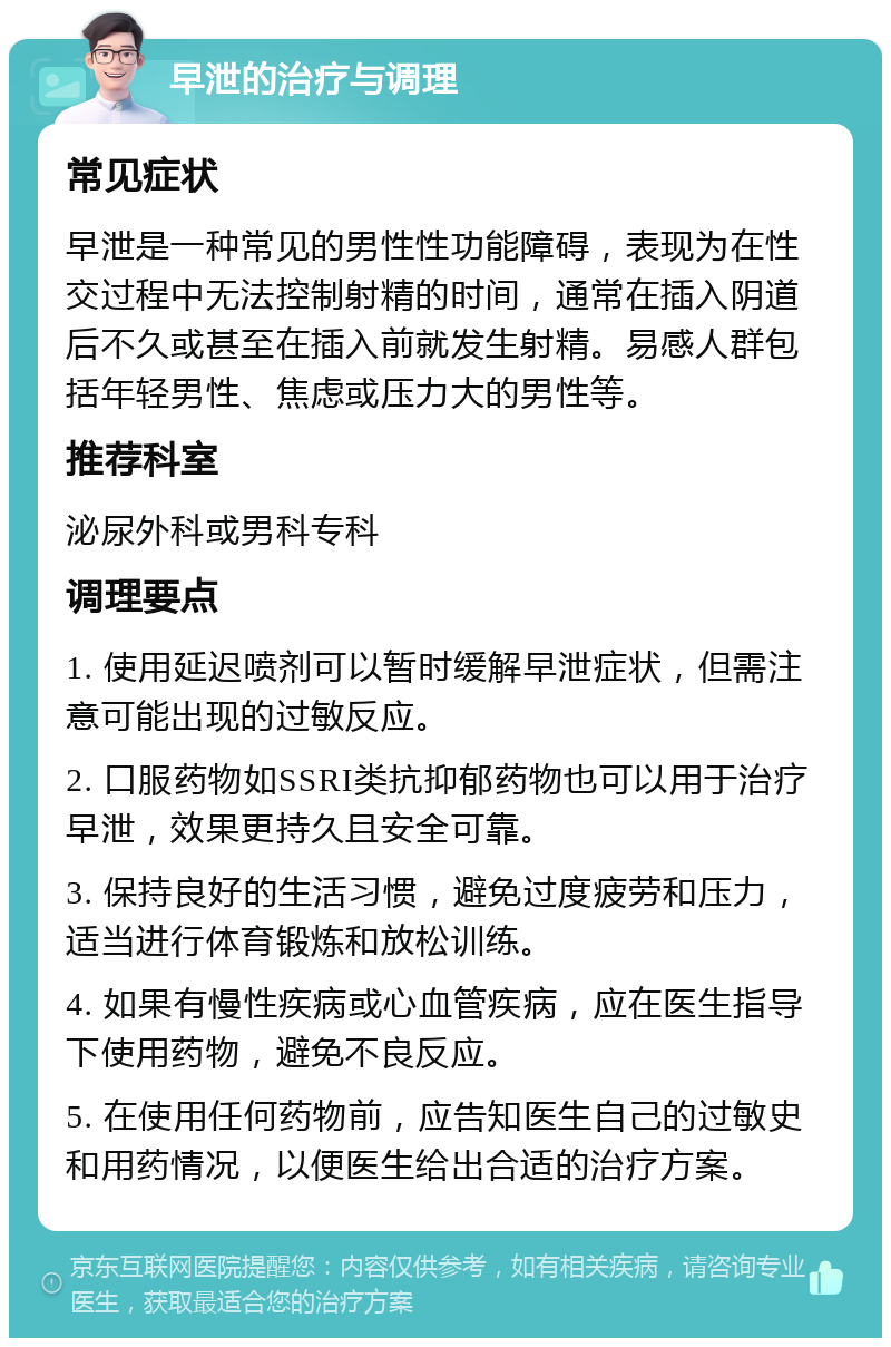 早泄的治疗与调理 常见症状 早泄是一种常见的男性性功能障碍，表现为在性交过程中无法控制射精的时间，通常在插入阴道后不久或甚至在插入前就发生射精。易感人群包括年轻男性、焦虑或压力大的男性等。 推荐科室 泌尿外科或男科专科 调理要点 1. 使用延迟喷剂可以暂时缓解早泄症状，但需注意可能出现的过敏反应。 2. 口服药物如SSRI类抗抑郁药物也可以用于治疗早泄，效果更持久且安全可靠。 3. 保持良好的生活习惯，避免过度疲劳和压力，适当进行体育锻炼和放松训练。 4. 如果有慢性疾病或心血管疾病，应在医生指导下使用药物，避免不良反应。 5. 在使用任何药物前，应告知医生自己的过敏史和用药情况，以便医生给出合适的治疗方案。