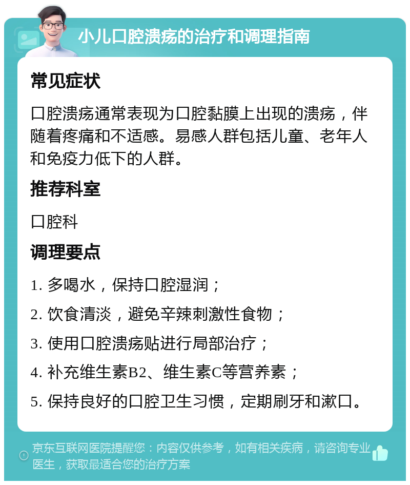 小儿口腔溃疡的治疗和调理指南 常见症状 口腔溃疡通常表现为口腔黏膜上出现的溃疡，伴随着疼痛和不适感。易感人群包括儿童、老年人和免疫力低下的人群。 推荐科室 口腔科 调理要点 1. 多喝水，保持口腔湿润； 2. 饮食清淡，避免辛辣刺激性食物； 3. 使用口腔溃疡贴进行局部治疗； 4. 补充维生素B2、维生素C等营养素； 5. 保持良好的口腔卫生习惯，定期刷牙和漱口。