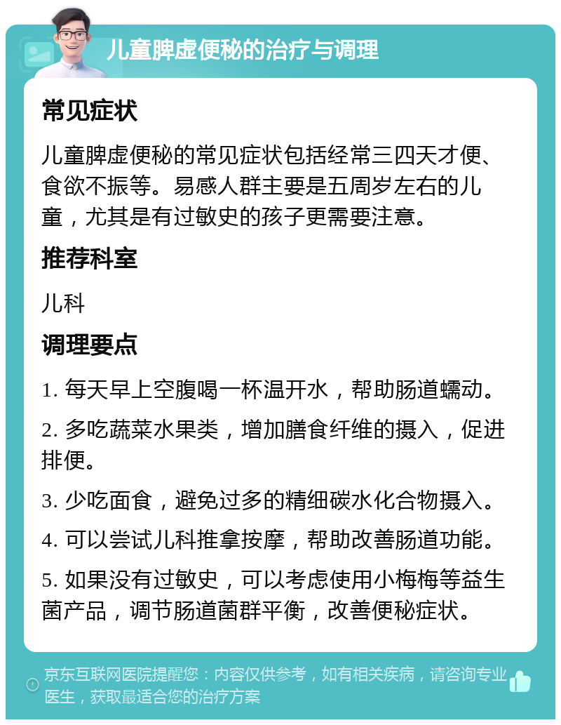 儿童脾虚便秘的治疗与调理 常见症状 儿童脾虚便秘的常见症状包括经常三四天才便、食欲不振等。易感人群主要是五周岁左右的儿童，尤其是有过敏史的孩子更需要注意。 推荐科室 儿科 调理要点 1. 每天早上空腹喝一杯温开水，帮助肠道蠕动。 2. 多吃蔬菜水果类，增加膳食纤维的摄入，促进排便。 3. 少吃面食，避免过多的精细碳水化合物摄入。 4. 可以尝试儿科推拿按摩，帮助改善肠道功能。 5. 如果没有过敏史，可以考虑使用小梅梅等益生菌产品，调节肠道菌群平衡，改善便秘症状。