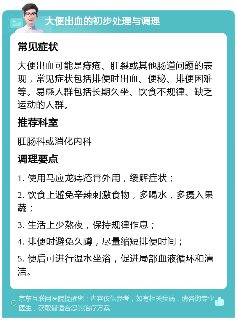 大便出血的初步处理与调理 常见症状 大便出血可能是痔疮、肛裂或其他肠道问题的表现，常见症状包括排便时出血、便秘、排便困难等。易感人群包括长期久坐、饮食不规律、缺乏运动的人群。 推荐科室 肛肠科或消化内科 调理要点 1. 使用马应龙痔疮膏外用，缓解症状； 2. 饮食上避免辛辣刺激食物，多喝水，多摄入果蔬； 3. 生活上少熬夜，保持规律作息； 4. 排便时避免久蹲，尽量缩短排便时间； 5. 便后可进行温水坐浴，促进局部血液循环和清洁。