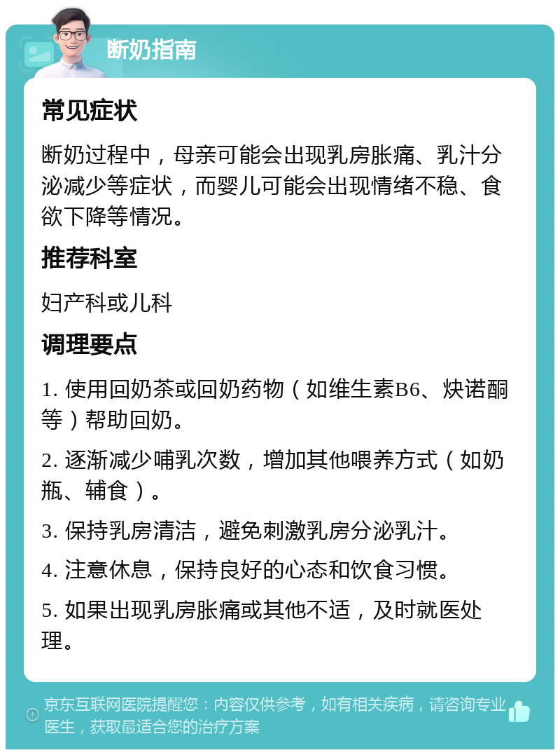 断奶指南 常见症状 断奶过程中，母亲可能会出现乳房胀痛、乳汁分泌减少等症状，而婴儿可能会出现情绪不稳、食欲下降等情况。 推荐科室 妇产科或儿科 调理要点 1. 使用回奶茶或回奶药物（如维生素B6、炔诺酮等）帮助回奶。 2. 逐渐减少哺乳次数，增加其他喂养方式（如奶瓶、辅食）。 3. 保持乳房清洁，避免刺激乳房分泌乳汁。 4. 注意休息，保持良好的心态和饮食习惯。 5. 如果出现乳房胀痛或其他不适，及时就医处理。