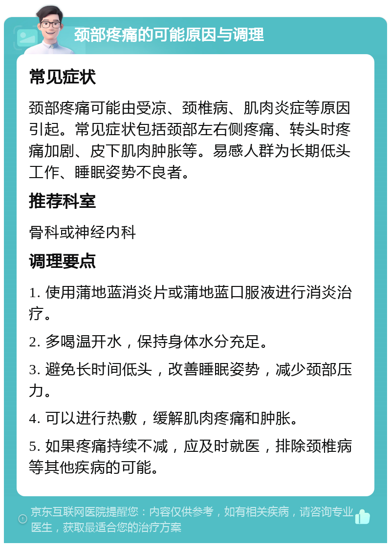 颈部疼痛的可能原因与调理 常见症状 颈部疼痛可能由受凉、颈椎病、肌肉炎症等原因引起。常见症状包括颈部左右侧疼痛、转头时疼痛加剧、皮下肌肉肿胀等。易感人群为长期低头工作、睡眠姿势不良者。 推荐科室 骨科或神经内科 调理要点 1. 使用蒲地蓝消炎片或蒲地蓝口服液进行消炎治疗。 2. 多喝温开水，保持身体水分充足。 3. 避免长时间低头，改善睡眠姿势，减少颈部压力。 4. 可以进行热敷，缓解肌肉疼痛和肿胀。 5. 如果疼痛持续不减，应及时就医，排除颈椎病等其他疾病的可能。