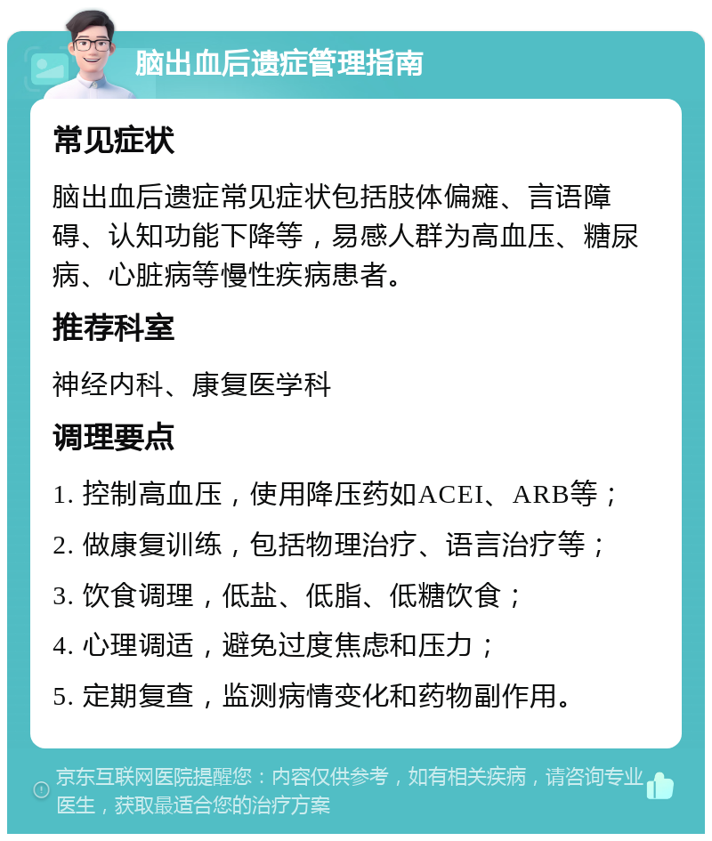 脑出血后遗症管理指南 常见症状 脑出血后遗症常见症状包括肢体偏瘫、言语障碍、认知功能下降等，易感人群为高血压、糖尿病、心脏病等慢性疾病患者。 推荐科室 神经内科、康复医学科 调理要点 1. 控制高血压，使用降压药如ACEI、ARB等； 2. 做康复训练，包括物理治疗、语言治疗等； 3. 饮食调理，低盐、低脂、低糖饮食； 4. 心理调适，避免过度焦虑和压力； 5. 定期复查，监测病情变化和药物副作用。