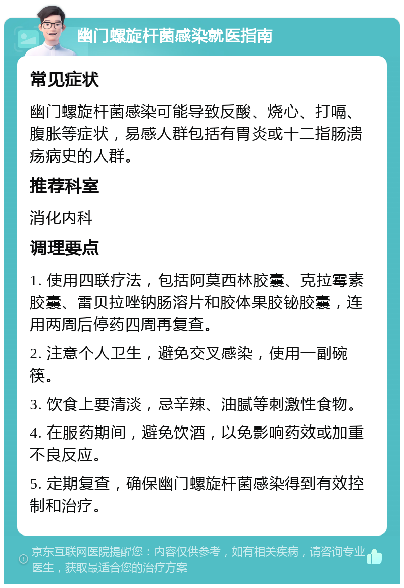 幽门螺旋杆菌感染就医指南 常见症状 幽门螺旋杆菌感染可能导致反酸、烧心、打嗝、腹胀等症状，易感人群包括有胃炎或十二指肠溃疡病史的人群。 推荐科室 消化内科 调理要点 1. 使用四联疗法，包括阿莫西林胶囊、克拉霉素胶囊、雷贝拉唑钠肠溶片和胶体果胶铋胶囊，连用两周后停药四周再复查。 2. 注意个人卫生，避免交叉感染，使用一副碗筷。 3. 饮食上要清淡，忌辛辣、油腻等刺激性食物。 4. 在服药期间，避免饮酒，以免影响药效或加重不良反应。 5. 定期复查，确保幽门螺旋杆菌感染得到有效控制和治疗。