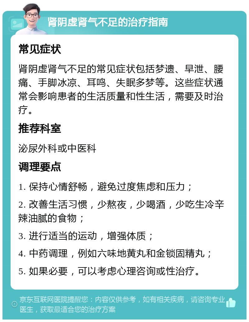 肾阴虚肾气不足的治疗指南 常见症状 肾阴虚肾气不足的常见症状包括梦遗、早泄、腰痛、手脚冰凉、耳鸣、失眠多梦等。这些症状通常会影响患者的生活质量和性生活，需要及时治疗。 推荐科室 泌尿外科或中医科 调理要点 1. 保持心情舒畅，避免过度焦虑和压力； 2. 改善生活习惯，少熬夜，少喝酒，少吃生冷辛辣油腻的食物； 3. 进行适当的运动，增强体质； 4. 中药调理，例如六味地黄丸和金锁固精丸； 5. 如果必要，可以考虑心理咨询或性治疗。