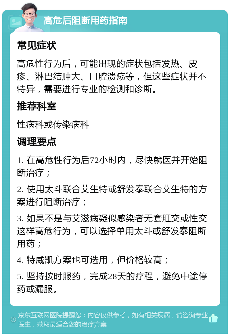 高危后阻断用药指南 常见症状 高危性行为后，可能出现的症状包括发热、皮疹、淋巴结肿大、口腔溃疡等，但这些症状并不特异，需要进行专业的检测和诊断。 推荐科室 性病科或传染病科 调理要点 1. 在高危性行为后72小时内，尽快就医并开始阻断治疗； 2. 使用太斗联合艾生特或舒发泰联合艾生特的方案进行阻断治疗； 3. 如果不是与艾滋病疑似感染者无套肛交或性交这样高危行为，可以选择单用太斗或舒发泰阻断用药； 4. 特威凯方案也可选用，但价格较高； 5. 坚持按时服药，完成28天的疗程，避免中途停药或漏服。